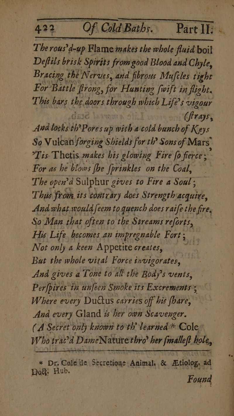 423 ~ Of Cla Bats. ae | The rous'd-up Bhine makes the bale fluid boil | Deftils brisk Spirits from good Blood and Chyle, Bracing t the ‘Nerves, and fibrous Muafcles tight For Battle firong, for Hunting fwift in fight. This ee ibe doors bisa whieh Life’s vigour (firays, And looks i Poves a wih nieotd bunch of Keys So Vulcan forging Shields for th? Sons of Mars Tis Thetis makes his glowing Fire fo fierce ; For as he blows (he Jprinkles on the Coal, The oped Sulphur g gives to Fire a Soul; Thus from its comtrary does Strength acquire, And what. would feem to quench does raife the fire, So Man that often to the Streams reforts, His Life becomes an impregnable Fort; ue Not only a keen Appetite creates, The Bat the whole vital Force Neiitates And gives a Tone to all the Body's vents, Perfpires: in unfeen Smokes its Excrements’; Where every Duaus carries off his bare, , And every Gland her own Scavenger. (A Secret onby known to th learned * Cole” W. ho brava DamiNature sitio’ her peatey. hole, * Dr. Cole de Sectetione: eninal & “Btiolog, ad | DoG: Hub. ‘« Found i