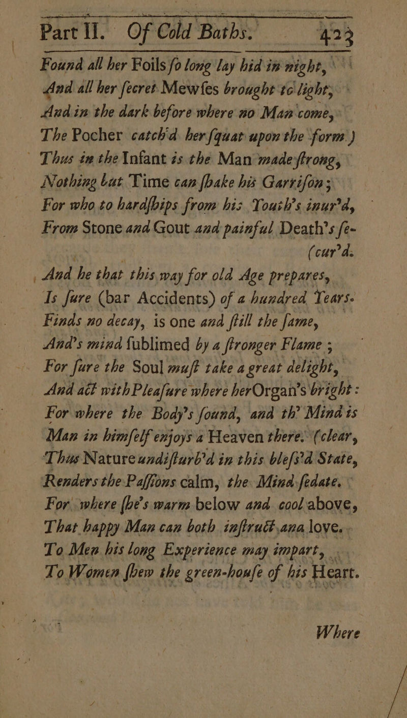 | Found all her Foils fo long lay hid in night, \ And all her fecret Mewfes brought tc light; Aud in the dark before where no Man come, The Pocher catch'd her {quar upon the form ) Nothing tat Time can [hake his Garrifon; For who to hard[bips from his Youth's inurd, From Stone and Gout aud painful Death's /e- (curds And he that this way for old Age prepares, Is fare (bar Accidents) of 4 hundred Tears. Finds no decay, is one and ftill the fame, And’s mind fublimed by 4 fronger Flame ; For fure the Soul mufe take a great delight, For where the Body’ s found, and th’ Mind is Man in himfelf enjoys a Heaven there. (clear, This Natureandifturb’d in this blefs'd State, Renders the Paffions calm, the Mind:fedate, For. where (be’s warm below and cool.above, That happy Man can both inftrudt,ana love. To Men his long Experience may impart, . To Women wa the tees nes of his Heart. W dete