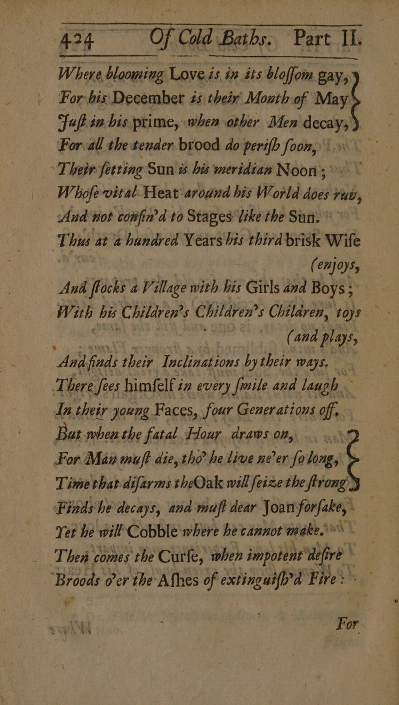 : “424 “Hi Cold Baths. Part If. Where blooming ae és in tts bloffoim, va For bis December 2s their Moxth of May fuft in bis prime, when other Men decay; ) For:all the tender brood do peri{b foon, - Their fetting Sun s his meridian Noon; Whofe vital. Heat around his World does ruu, Aud not confin’d to Stages like the Sun. Thus at a Sige Years his third brisk Wife (enjoys, And focks a Village with his Girls and Boys; : (and plays, And fiads their Inclinations by their ways, . There Sees. himfelf i in every frsile and laugh An their young. Faces, four Generations off, Bat. when the fatal Flour draws om, For Man muft die, tho? he live ne’er fo long, : Time that-difarms theQak will feizethe ftrong Finds he decays, and muft dear Joan hee Yet he will Cobble where he cannot make. Thea comes the Curfe, when impotent 4 re ‘Broods o'er the Afhes of extinguifp’d Fire: For