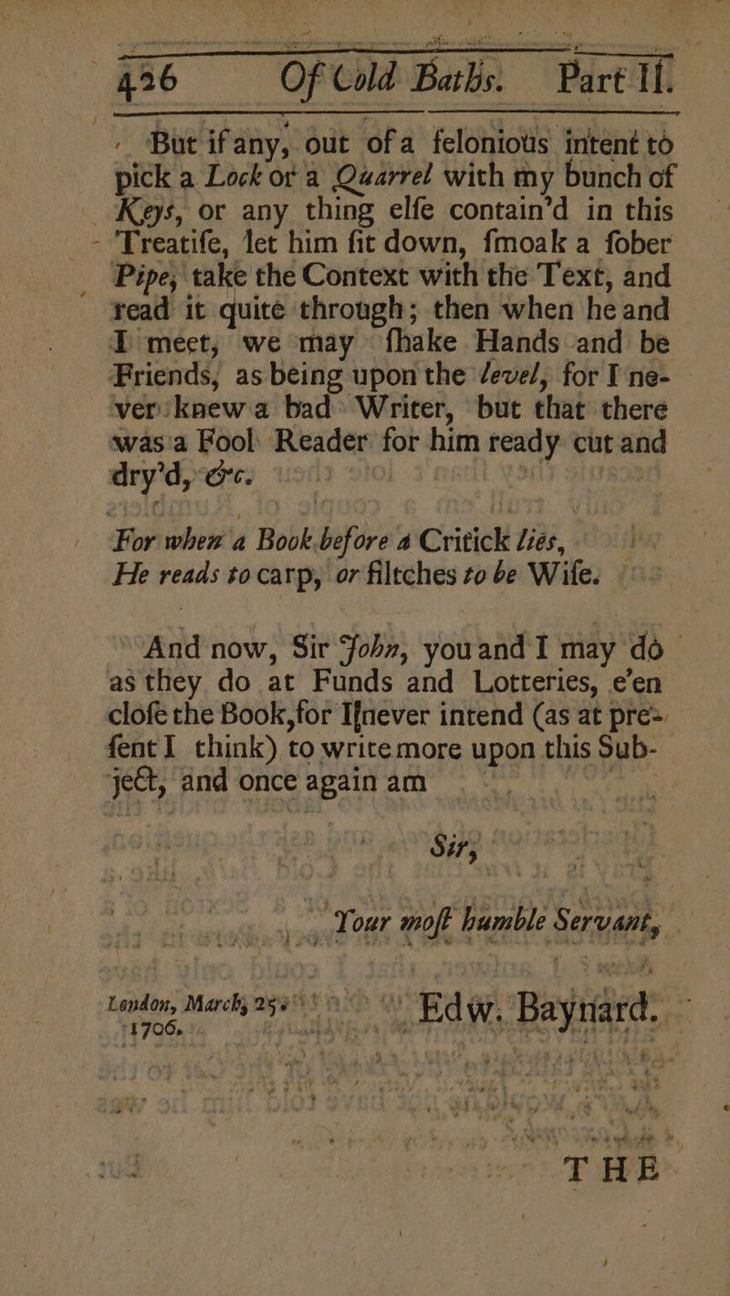 { ’ ' But ifany, out ofa felonious intent to pick a Lock of a Quarrel with my bunch of Keys, or any thing elfe contain’d in this Treatife, let him fit down, fmoak a fober Pipe; take the Context with the Text, and I meet, we may fhake Hands and be Friends, as being upon the devel, for I ne- — ver knew a bad> Writer, but that there was'a Fool Reader for him ready: cut and dry’d, ec. O 1 S1e For when a Book.before 4 Critick Lies, He reads to carp, or filtches to be Wife. And now, Sir fon, youand I may do- as they do at Funds and Lotteries, e’en clofe the Book, for Ifnever intend (as at pre= fent] think) to write more upon this Sub- je@t, and once again am St; Bie Your moft humble Servant, London, March) 269° 9 > ODA Go Raynard’® ~ cise Bedw, Bayt /