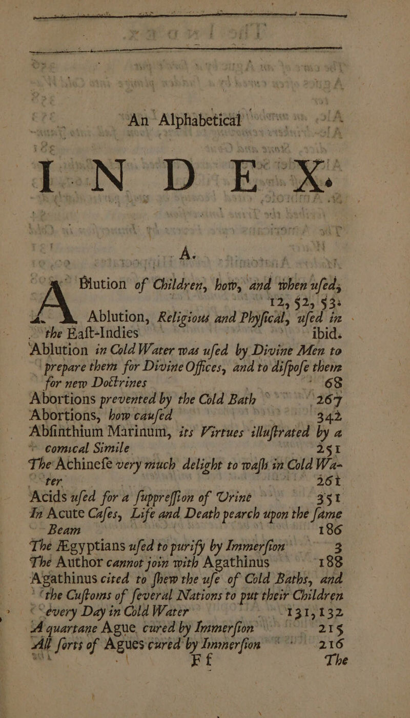 Ne ec een Ta [NDEX A MPtutiol if Children, hot, and then spe rai Tdy $2515 38 ution, Religious and P. cal, ufed in - : % “the Haft-Indies - my vf i Ablution ix Cold Water was ‘th by Divine Men to | prepare them for Divine Offices, and to mike theme for new Doéttrines 68 Abortions prevented by the Cold Bath © ha 7 Abortions, how caufed 42 Abfinthium Marinum, its Virtues iluprated by a © comical Simile 255 The Achinefe very much delight 1 to taf 6 a Cold Wa- Ser 364 Acids ufed for a “fuppreffion of Urine 35 In Acute Cafes, Life and Death pearch upon the ks ~~ Beam | Bi The Figyptians ufed to purify by Immerfion’ The Author cannot join with Agathinus a 88 Agathinus cited to fhew the ufe of Cold Baths, and ‘the Cuftoms of feveral Nations to put their Children “every Day in Cold Water an S89 Pe ‘A quartane Ague cured by Inmerfion 215 Alt fern of are cured by sae ere 1, i dale” A) Kf The