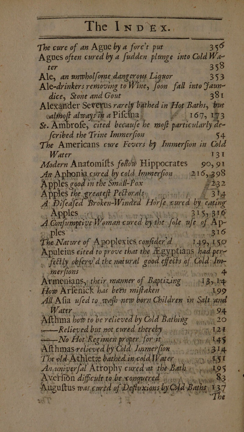 ” ter 358 Ale, an unwholfome, dangerous Liquor 353 Ale-drinkers removing to Wine, foon fall into faun- dice, Stone and Gout 381 Alexander Severts doit he bathed in Hot Baths, bur caltieo alwaysin a Pifc 3 YP, 167, 173 St. Ambrofe, cited becaufe he moft particularly e- feribed the Trine Immerfion 4 The Americans cure Fevers by Jnmerfi on in Cold Water Ls ew Modern Anatomifts folow Hippocrates 90, 91 Aa Aphonia cured by cold Immerfion 216 03 98 Angie Be greateft Petorals, — -... A: Difeafed Broken-Winded Horfe aed “a Sait -. Apples ce. ys 3159:316 The. Nate of Apoplexies canfi iderd., 1 495 1 a Baeleits cited to prove that the igy ptians, had per= . feebly. obferyid.t the patural good efeths af Cold: MP ; mer fio tons ~ How Arfenick has been miftaken All Afia ufed to..mafh-pew born, Children in Salt i Water. : marae 094 Afthma how to be “> eeari by Gid Balog 20 ——Relieved but not, cured. thereby... eee roa i aa— No For: ‘Regimen proper. ‘forvat. sch bed, Coe hS Afthmas relieved by Cold. Jinmer OR. sree i SUM The old-Athietse bathed. imecold Water... oy yaks! An, univerfal Atrophy cured at the. ye oy awhe > Avert fion difficult to. be xconquered: ibe 33, Ye
