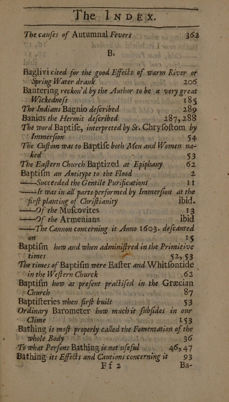The caufes of Autumnal Fevers... 364 Le . SNR OTE yor cufy oy i Bagliv cited for the good Eifetts 9 warm ng oF Spring Water drank. \ | 206 Bantering reckon’d by the Author to be avery Breas »Wickednefs x0. | 185 The Undians Bagnio defrribed 5) yyy nt So Banus the Hermit defcribed oo. 9. 2875288 The word Baptife, pesnegerite by St..Ghr yfoftom by ‘ Immerfion hii 2U 54 ari Cuftom tas to Baptife both Men part Warmer naa ed Kosta ‘The Eaftern Church Baptized. at r Eph 62 Baptifm an Aatitype to the Flood inieot o—Succécded the Gentile Pubificadient: | rt lt was inal pares performed by Immerfi ion ait i the fir ft planting of Chriftianity i its Of the Mufcovites | ia’ Of the Armenians . ibid ——+-The Cannon konkeniiiee it Anno 6 Q3. deftanted ok 1g Baptifm hot wid mhen adminified in the Primitive times §25. 93 The times of Baptifm were Halter and Whitfontide i ~ in the Weftern Churck i 62 Baptifm how ar: “arate piettdohias in the Grecian Church 879 _ Baptifteries hed firft buslé at 33 Ordinary Batomaeay bow much i it fio es in our Chime (i014 wh 153 Bathing is moft properly called the Formentation of the whole Body). | 36 ‘Io what Perfons Bathing is. isnot pase fad Wb ORO 4.7 pathattey its Effects and Cautions concerning it 93