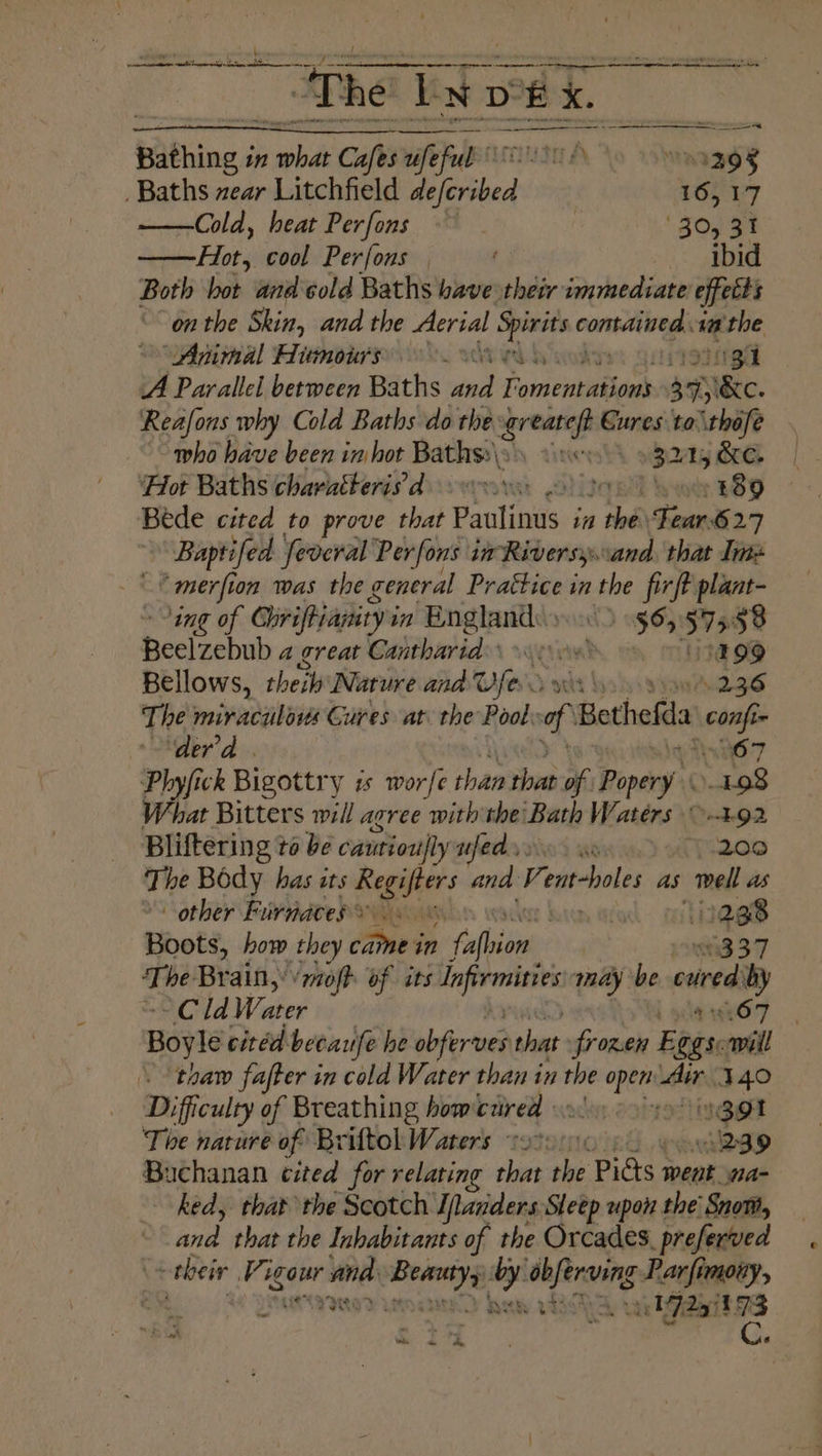Shc peered to a een et ee The bet IxDek ae Se Bathing i in ey Cafes ufe ofa 39g Baths zear Litchfield “Tevibed 16S V7 ——Cold, heat Perfons | . ‘Zon87 Hot, cool Perfons | ibid Both hot and cold Baths have their Saibaba effetts onthe Skin, and the Aerial ea nt cuntiilveghc a the “Animal Himours 0 | A Parallel between Baths ed i omentations arr 5 “Be. Reafons why Cold Baths do the rent Cures to\thofe — who have been in hot Bathss\y) veo 9 324,k ‘Hot Baths charatterisd ovo 2 to ve 889 Béde cited to prove that Paulinus in the Fear627 Baptifed feveral Perfons im Riversy.:and. that Ime merfion was the general Prattice in the firft plant- ing of Chrifpianity i in = pr ape 56, 575 58 Beelzebub a great Cantharid’ wi 199 Bellows, theih Nature and war 236 The miraculois Gures at the Pool 7% Bothefla con ‘der'd . 07 Phyfick Bigottry ts worfe shan shat of : Popery 198 What Bitters will agree with the Bath Waters ©-492 Bliftering } to be cautiou|ly ufed.» Au ie Teta) The Bédy. has its sa and a ent-hole as ‘melt ws other Fuirndtes eo. © | iy 1238 Booté, how they cine s in Follies 93.37 ‘The Brain,’ ‘mofh of its chien méay be cured by ~Cld Water aO7 - Boyle citéd becaufe he obferves that frozen Boiss will thaw fafter in cold Water than in the ee shins 340 Difficulty of Breathing howczired 03 gt The nature of Briftol Waters sot0010. 239 Buchanan cited for relating that the Pidts went na- hed, that the Scotch I/landers Sleep upon the Snow, and thantha Labalbennes of the Orcades, preferved - their Vigour ils pina Wis Heeeda Parfimony, te - 721 73 eh tle a y ¢