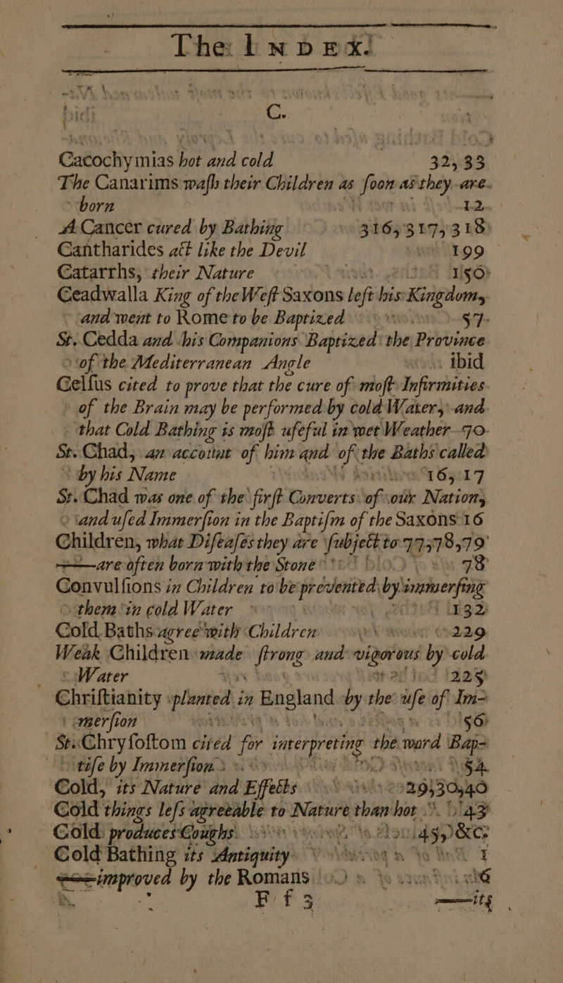 TE, The bw p ex. : it : } r Cy Cacochymias hot and cold 325.33 The Canarims wafh their Children as + pop ses are. born Landi Cancer cured by Bathing |» i I 6s) BULzs 3 EB Gantharides att like the Devil wunnoo: Catarrhs, their Nature 3 tel [gd Ceadwalla King of the Weft Saxons | ef ree » Kingdom ~ aadment to Rome to be Baptized 0 37 St. Cedda and <his Companions Baptized the Province of the Mediterranean Angle os ibid Gelfus cited to prove that the cure of: moft- Infirmities of the Brain may be performed by cold Water, and. that Cold Bathing + 1s mofh ufeful in wet Weather7o- Se Chad, am accotut of him and oft the Baths called by his Name prvi y Syed 7 St. Chad was one. of the fir t Rieenares ‘of sour Nation, and ufed Immerfion in the Baptifm of the Saxons 16 Childr en, what Difeafes they are righ to TPT 9 —are often bora with the Stone '\ \ 73 Gonvulfions iz Children robe yshicacinl by inmerong themtn cold Water »~ ing 2 Cold Baths. agree mith Children ju Wianoden 4.229. Weak Children: ae hee and aay ly aie _ © Water acjed 1829) Chriftianity planed i in England byt the fe of Im= --} emaerfion 50) s hry foftom eden fr inerpreting dl the mara Bape tafe by Immerfion.2 «> 5A Cold, its Nature and Effetts nt ae °29)30440 Gold: things le{s agreeable to Nature than aps %, lay Cold: produces: Coughs: WHYS aN ne, 458 _ Cold Bathing its Antiquity. vb nto inl 7 Peerpee by the Romans | Yo syn dini she - US ak dn RES