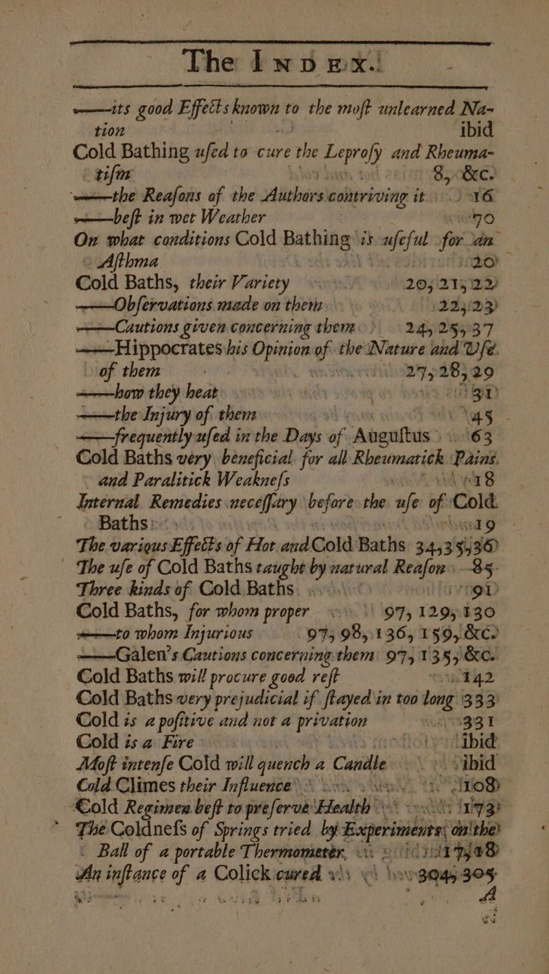The Inv mx. . wm ats good Effects eh to the mip batlcrsse Na- tion ‘ibid Cold Bathing afed to cure the rey and, Rheuma- tifm 8, &c. | the Reafous af the Aiiehais colatriving nec OMe ——beft in wet Weather “70 On what conditions Cold Seat Re is mee he fo in Afthma ito Cold Baths, their Variety — A 20; 215122) ——Obfervations made on ther '! 22569) ——Cuutions given concerning them 24525537 Pc de a) ath his am wf the Nature and Ufe. of them weil wef 29 ———how they feadds ayn “sin | a aD ——the Injury of: them isa “45 | frequently ufed in the Da: of Abenftus: 63 Cold Baths very beneficial. for all Rhewmatich: ieee and Paralitick Weaknefs 18 —— Remedies wnee pein’ sie ae of Cole } Bathsrx | The various Effects of Fa and Cold Baths 34,5 3 8 a The ufe of Cold Baths taught by: veatural ris Three kinds of Cold Baths, ....\- a Cold Baths, for whom proper = \\ 97, 12 or 130 =——to whom Injurious 975 08, 136, 159, &e. ——Galen’s Cautions concerning them: 9741 355 &e. Cold Baths wit! procure good reft 142 Cold Baths very prejudicial if ftayed in too long 333) Cold ts a pofitive and not a privation ANIGSI Cold is a Fire flotpydibie Moft intenfe Cold will gape a Candle . > sibid Cold Chimes their Influence? 20. see SOB ‘€old Regimen .beft ro preferve Health sos. ‘ihpge * The Coldnefs of Springs tried by Baperient on'the? sig sll A est Thermometer, His ees A a