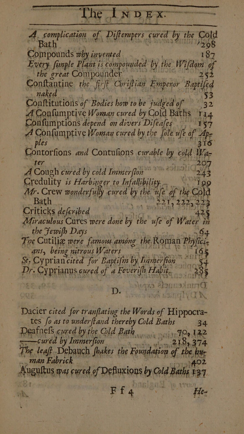 ik ‘ Tie Noe A. com lication of Diftem ers Okt by the old afore hi ue s dich a Compounds why invented Every fi maple Plant i is compounded by the ifn 7 .. the great Compounder: erate : Conftantine the firft Chr iftian Emperor Retiled nie naked +. ae eae ee Bodies how to be Pay te | 32 | ane ana dares curable by ol Ie _ ee , 207 A Cough cured by cold Immerflon nial “243 Credulity is Harbinger to Infallibility.. Mr. Crew wonderfully ee a the, “ufe. of ip ok mak 585 ls nt een ahg Zoey 223 Criticks deferibed “i 425 Miraculous Cures were done b the we ‘of Water - the Fewifh Days The Cutiliz were famous. among the, Ronan Pay i ans, being nitrousWaters ~~ gs St. Cyprian cited ‘for Baptifra by hamnerfi OS ad Dr. co lanus, cured fhe ake ec Boe pee . OTRS. SESH ILIA wd D. ‘anon SuNGIYO SN Dacier cited for tranflating the Words of Eiibscdl a- tes fo as to underftand thereby Cold Baths 34 Deafnefs cured by the Cld BREN sess ents Ray 12,2 =—cured by Immerfion aR 4 The teal ear Shakes the ay gi i Bas man Fabric Abani Was cured of Definxions by Ge Becls {3 =< Ff4 is Hee