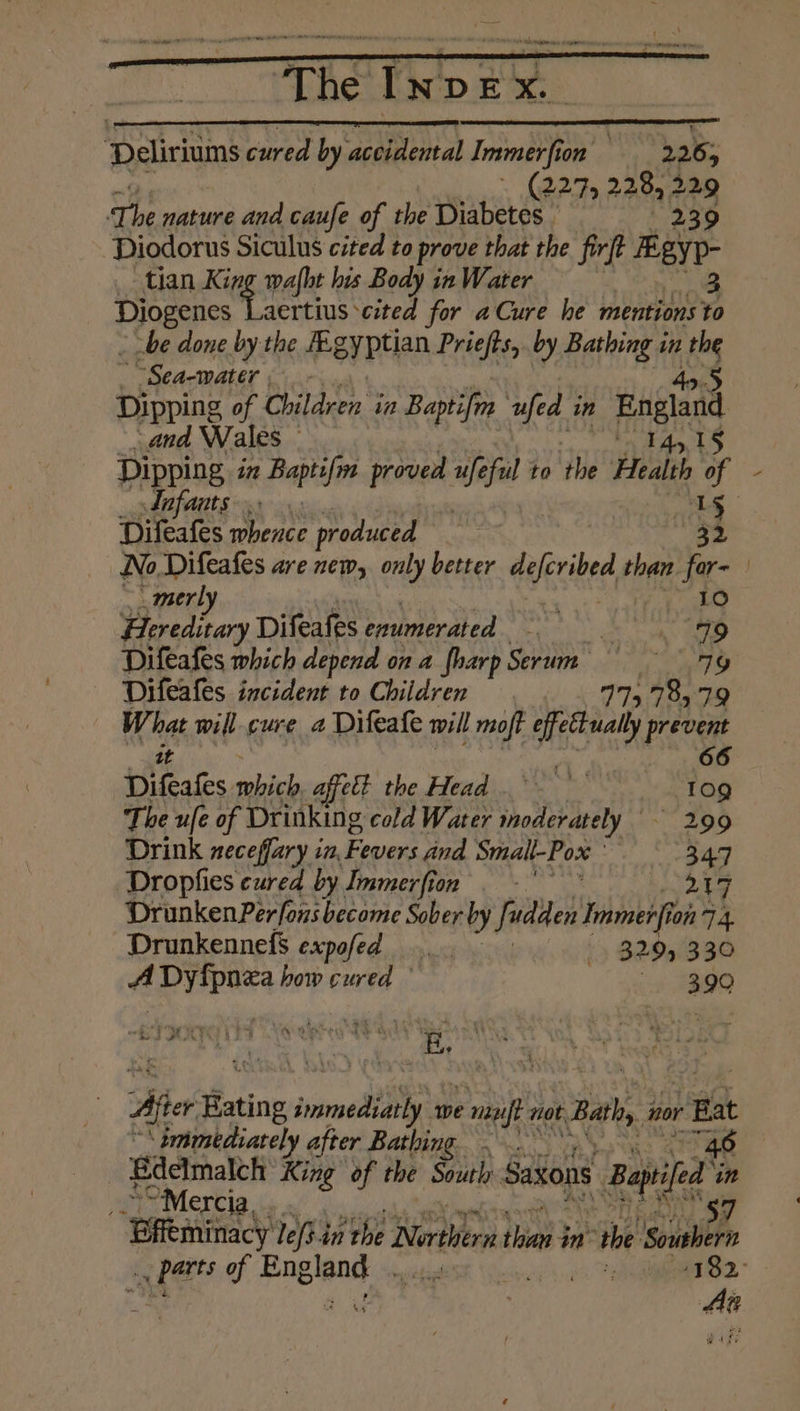 The INDEX. Deliriums cured by eelunal Immerfion ap Pa tata The nature and caufe of the Diabetes. Diodorus Siculus cited to prove that the firft Rey. tian Keg pall his Body in Water | 3 Epes aertius cited for aCure he mentions to be done by the egyptian Priefts,. by Bathing in ice Sea-water Dipping of Children’ in Baptifm ufed in Enalad and Wales | Dipping in Baptifm proved We me to the Health i of - Infants. is] Difeafes whence produced No Difeafes are new, only better duecibed, than fr | ‘ merl Hereditary Difeafes enumerated * ae dane ind Difeafes which depend on a {harp Serum 7G Difeafes incident to Children 115 785:°79 has willcure a Difeafe will moft effett ually prevent 66 Diftates which, affett the Head. 109 The ufe of Drinking cold Water moderately — 299 Drink neceffary in, Fevers and Smalt-Pox 347 Dropfies cured by Immerfion . -* ba {7 Drunken Perfons become Sober by fudden Inti on 7 4. Drunkennefs expofed bok 329, 330 4 pryaes how cured — sy AO a j ‘ BIA : id J S| - ‘ 5 * - ent 4 - 5 ; 2 Aer Hating immedi we Pie not Ray nor Bat ‘immediately after Bathing . 4.0 Bdelmalch King of the South Saxons Baile in Mercia, ~ Bffeminacy lefs tithe Narthers thie $ in “the \sounbern Ae