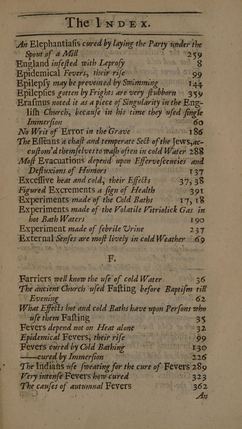 ; Ai Blephantiafis cured by figs the Party’ sider the ‘Spout of a Mall tact “2 9 England infefted with Leprofy ) | Epidemical Fevers, their-rife. wend 019g | Epileply may be prevented by Siig’ 144. Epilephes gotren by Frights are very born . 35% Erafmnus zoted it as a piece of Singularity in the Eng- lith Church, becanfe in his time they we fingle Immer fion No Writ of Exror in the Grave AY Sani 186 The Efléans 2 chaft and temperate Sect of the ‘Jews,ac-_ ” cuftom’d themfelvesto wafh often in cold Water 288 Moft Evacuations depend upon a ede x and Defluxions of Humors ~ | 137 Exceflive heat and cold, their Effetts © \ 34,38 Figured Rxcrements a ‘fi ign of Flealth = = 39% Experiments made of the Cold Baths 17,18 Experiments made of the Volatile Vitriolick Gas in hot Bath Waters I ae Experiment made of febrile Urine 237 exteinal won are moft viet di in ate Weather» 69 Farriers well know the Af of co cold Water wh 36 The ancient Church ‘ufed Fafting before Baptifm = »\ Evenin 4 What Effects hot and cold Baths have upon Per fons a “ufé them Fafting ~~ 35 Fevers depend not on Heat AoFOSWS LAD Toshegy Epidemical Fevers, their rife ve UA TOUBO gg. Fevers cured by Cold Bathing 80 ——cured by Immerfion’ ~ Sir hig The Wiidians ufe fweating for the cure of Fevers 289 Veryintenfe Fevers how cured 323 The caufes of autumnal Fevers “st. 1362 An