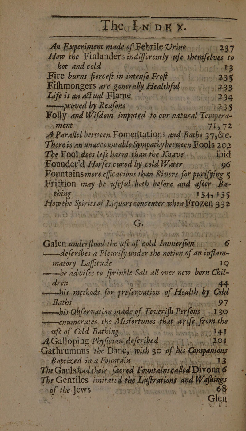 Thecknt DE x. An Experiment made. of Febrile: Orisa, clr How the Finlanders sie erent ty We ther etue to hot and cold § ask brakes Fire burns fierce(t in stcnle Froft. is vimaba 35 Fithmongers are generally dtaalehfed (3128 Life is an aétual Flame, > Sono proved by Reafons. utes Folly: and Wifdom, imputed to our natural Tempera ey IONE... Ai.72 #4 Parallel between, Fomenitations and: Baths 27>KE- There ss anunaccountableSympathy pein Boal 202 The Foolidoes lefs hariz than the Knave.......abid Bounder’d Horfes cured by.cold Water, 65 96 Fountains more efficacious than Rivers. for foe 8 5 Friction may be we ful, othe before. and after. Ba- thing oroy 2349435 Hop ui ia oh of Liguorce concenter. when Frozen, 3 32 3 4 Anh et hig aid % Se 2 { . ; e | e é- » ewe RVers € : sialic under ftoad: shi ue ee cold Jarabe. jo: 6 defcribes a Pleurify under the notion of an nfl - matory Laffitude he agvifts to i hilody Sale all over new born ait aon! bis. chad for stolen vation vf Health by ci Baths ——his Obferuation inade. of. Feverifh Perfons vod . tre —enumer ates the eS Gas that ReTHe sole - ufe of Cold Bathing. aadin RISE? AGalloping Phyfician. deferihed 208 | Gathrumnus the Dane,. with 30 i his cepa - Baptized ina Fountain 3 13 The Gaulshad their, facred Foorineaed Divona 6 the Gentiles imitated. whe J helt eins ae Wy bit oat he Jews aes yi erent