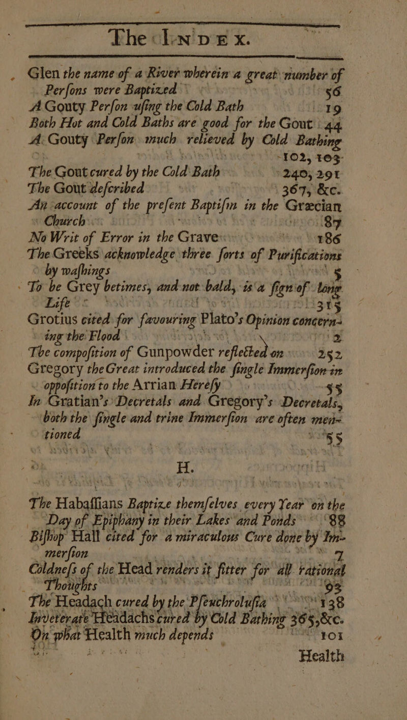 The L-n'p £ x. Glen the name of a River wherein a great ronber of Perfons were Baptized » | 56 A Gouty Perfon ufing the Cold Bath “19 Both Hot and Cold Baths are good for the Gout. 44. A Gouty Perfon much relueved by Cold Bathing - -¥02, 403- The Gout cured by the Cold Bath 240, 291 The Gout defcribed | 367, &amp;e. An account of the prefent Baptifn in s the reise : Church. 89 No Writ of Error in the Graver (260 8% 186 The Greeks acknowledge three forts of eccriny by wafhings To be Grey betimes, and not bald, ‘ta fi gr vit ong CMe on 3 ani: cited for fevowring Plato’ 5 Opinion concern ing the: Flood | ‘2 Tbe compofition of Gunpowder Wectledis 252 Gregory theGreat introduced the fingle an ede ton-in ~ oppofition'to the Arrian Herefy 45 In Gratian’s Decretals and Gregory’s Decretals, both the fingle and trine Immerfi ton are &lt;b men weg ™ rat | *s, $ The Habaffians Sack Peal wi every Year on A tbe ‘Day of Epiphany i in their Lakes and Ponds’ ‘88 Bifiop. Hall cited for a miraculous Cure done by. ge merfion Coldnefs gi the Head renders i it fitter for all rational _ Lhotghts* 93 The Headach cured by the P. fenichrolufic ay ory gg Indererate Headachs cured by Cold Bathing 65 4 phat Health much ci oe ; | ! Health