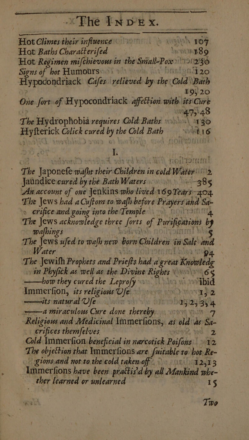 The EN p’k x. Hot Glinsesdheir influence ig > way ni Hot Baths Charatterifed _ 089 Hot Regimen mifchierwonst in the Sriall-Pox 1S! 1230 Signs of hot Humours) »— id 20 Hypocondriack Cafes. gatas by the | Gold’ ‘Bath 195/20 One. fort of Hypocondriack <i with its'Cure “eh 48 The Hydr ophobia requires Cold: Baths 1\s\ 130 so big Colick curea es the pile Bath aa I. The or wah pte Children i in coh Water _ Jatindicecured by the Bath Waters : ie Aa account of one Jenkins who lived 169 ay OZ. The Jews had aCuftom to wafh before Prager and a » erifice and going into the Temple | The Jews acknowledge three forts of Purifenvons by wafhings § The Jews ufed to walh new bora Children in Sale cy | Water The Jewilh Prophets and Priefs had a great Koved 11 Phyfich as well as the Divine Rights ‘65 ——how they cured the Leprofy »: SLples x “ibid Immerfion, its religions Ufe. 9 Yap 2 —its naturalVfe oD a 2; 3s 4 a miraculous Cure done thereby. | 7 Religious and Medicinal \mmerfions, as old as Sa- crifices themfelves we 2 Cold \mmerfion: beneficial in narcotick Poifins: | FD The objettion that Immerfions are fuitables to vor a gions.and not tothe cold takemoff Immerfions have been prattis’d by all Mankind aa ther learned or unlearned 15 Tivo