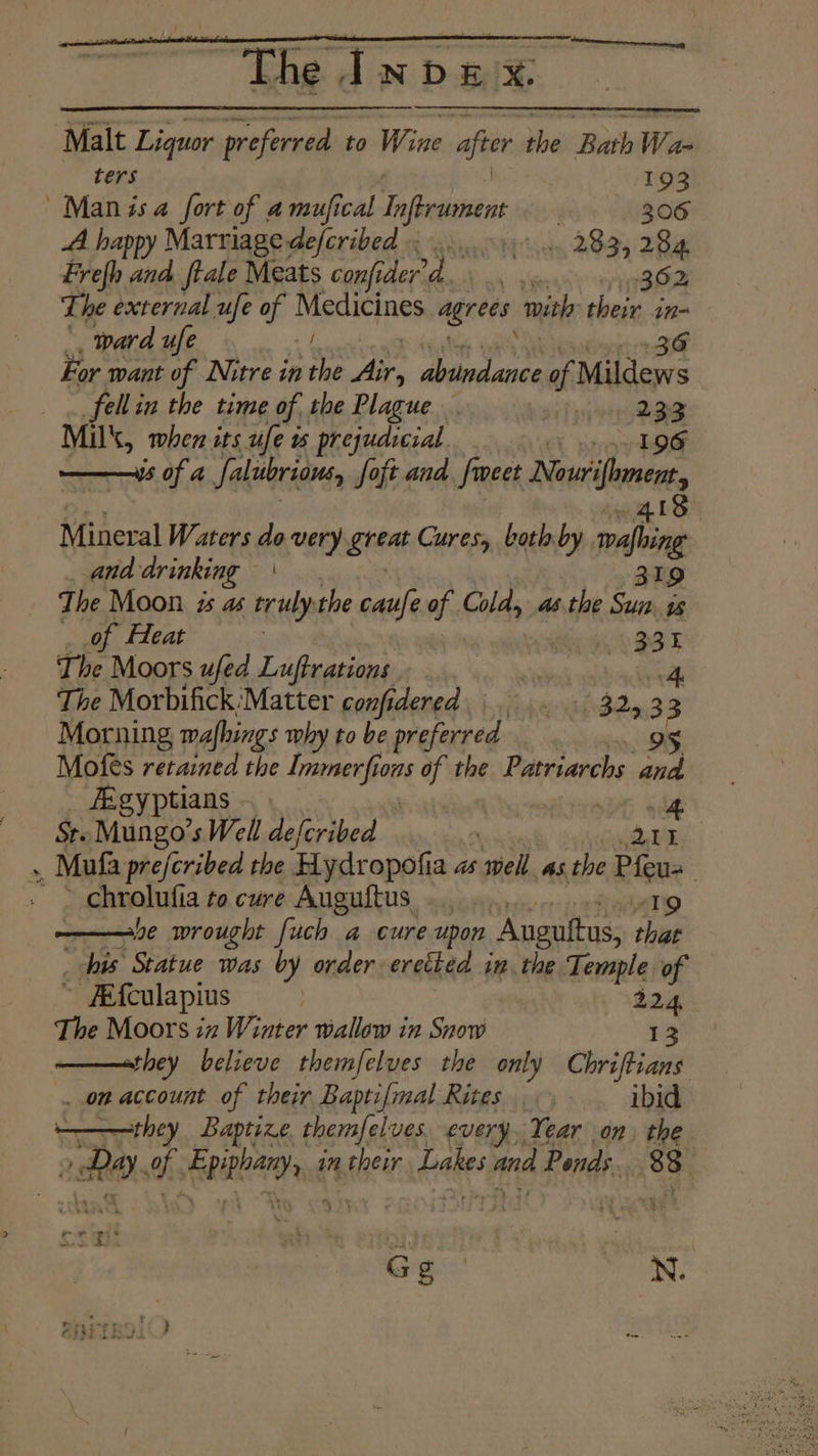 tenner erent The Index. Malt Liquor preferred to Wine after hi Bath Wan ters 193 Manisa fort of amufical Lifter | 306 A happy Marriage defcribed bis 283, 284 Frefh and. ftale Meats confe aa) bs mit 362 2 The external ufe of Medicines agrees ith their in- ward ufe 36 For want of Nitre in the air, aves of Mildews fell in the time of the Plague . 233 Mil, when its ufe ws prejudicial ot ie a ——iis of a Salubrious, foft and. {weet Newifhment Mineral Waters do very Bhat Cures both by nahin : _ and drinking | 319 The Moon zs as truly: the caufe of Cold, as the Sun is , of Heat : 331 The Moors ufed Luftrations ee The Morbifick:Matter confidered. 3243 3 Morning mafhings why to be preferred 9 Mofes retained the Immerfions of the Patriarchs and fEgyptians | SG se Ste Mungo’ sWell aefcribed dh ee », Mufa prefcribed the Hydropofia as ‘shed as the Pee chrolufia to cure Auguftus. 19 ———e wrought fuch a cure upon Anguttus, ee his Statue was by order eretked in the Temple of ~ #Efculapius ate 224, The Moors iz Winter wallow in Snow $3 ——sthey believe themfelves the only Chriftians ..on account of their Baptifmal Rites... . ibid they Baptize themfelves every, Year on, the as a. EPROM dt in their bales and Ponds. i ' a 3. len Rages N.