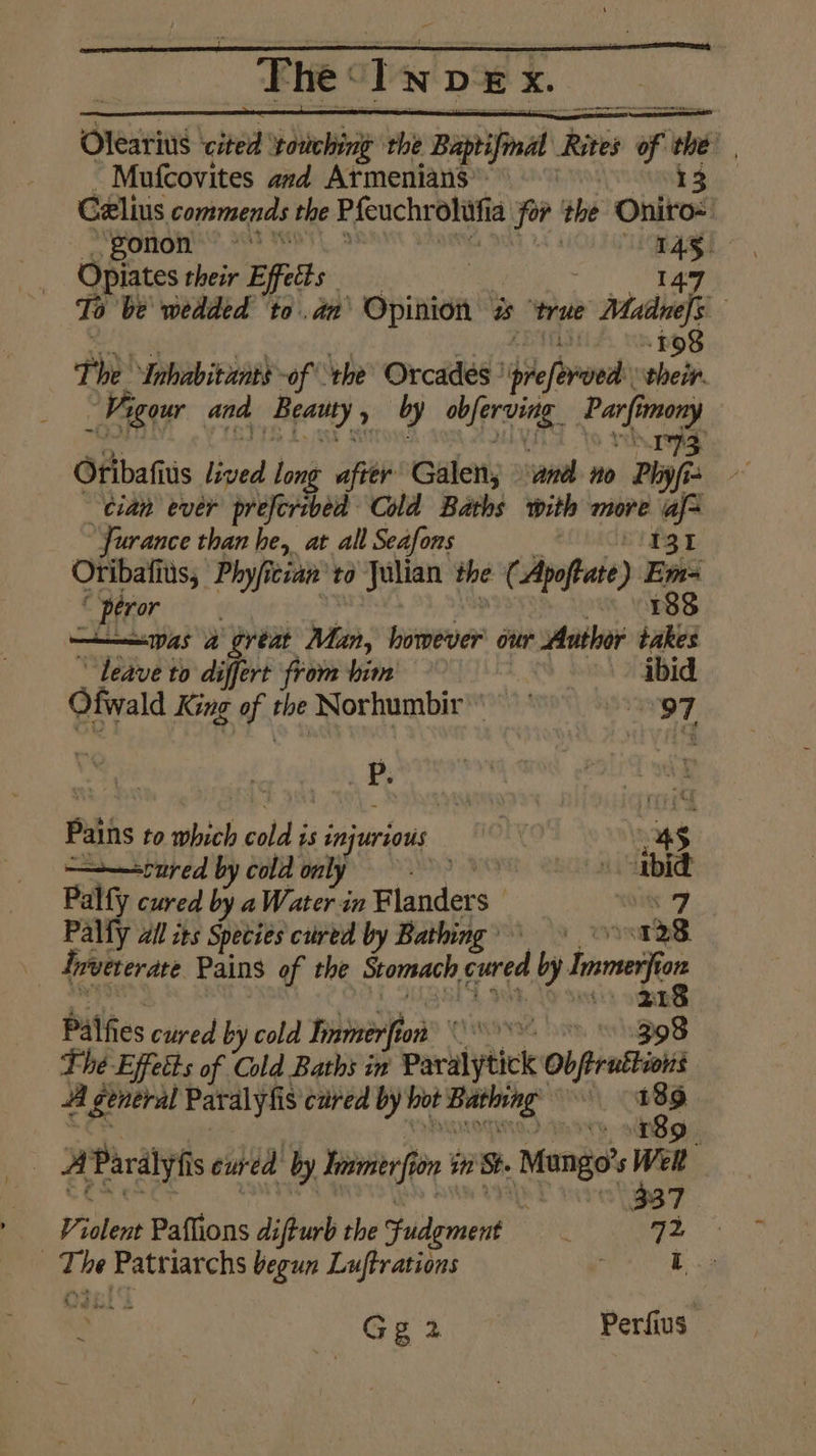 Olearius ated ‘touching the Baptifnal Rites of ele z Mufcovites avd Armenians: 13 Celius commends the Pfeuchr oliifia for the Oniro-: PONOM Ye GAS Opiates their Effet ; 147 To be wedded ‘toda a és ‘true Madnefs a FOS The ‘Inhabitants -of the’ Orcades’ (ile “their. We “gour and Beatty » yy obfproing: Parf mony IS Gribafius lived long apie Galen; and no Phy fis cian ever preferibed Cold Baths with more af= “Furance than he, at all Seafons ei13t Otibafitis, Phyfician’ to Julian the (Apoftate) et pero was a gréat Man, however our Author takes Leave to differt from bim b. ibid Ofwald King of the Norhumbir'\ 97 ) | P. L Paths to which calls 1s injurious ae a — ——=rured by cold only Palfy cured by a Water in Flanders | rs Palfy all its Species cred by Bathing’ a 28 Irueterate Pains of the Stomach cured by = eh oR Palfies ey. by cold Pilon CEH 308 The Effects of Cold Baths in Pariybick Obra A general Paralyfis cured by hot pede ie _ “ee Pardlyiis cured by Toe fin 5 in St. Mango’ s vei 37 Violent Paflions difturb the Judgment 72 - L . a. bebe ik begun Luftrations Gg2 Perfius