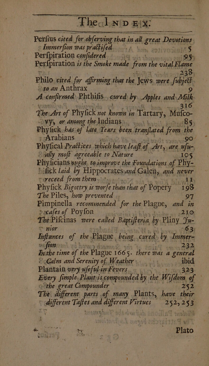 Penfius cited for. rae that i in ral sitet Devotions | Immerfion was prattifed ..» mm vat $ Perf{piration confidered 19 eas 95 Peripir ation is the Smoke made jrom the vital. Flame 238. Philo. cited for afirming that the Tews ‘were is to an Anthrax | A conficmegs eter ci 4 Apples anda Milk | andl t oo Art of Phyfick not Brown’ in Tartary, Malco \vy, or among the Indians... ..... ' 85. Phylick, has of late Tears been, tranflted from the Arabians Phyfical Prattices sehigl a leaft of Arty are rt vvally moft agreeable to Nature . 105 Phyicans ought. toimprove the Foundations of Phy-_ ‘fick Laid by Hippocrates, and Galen, and never ~erecéed from them.:-., Id Phyfick Bigottry us wale than ae of Popery ” 198 The Piles, how prevented .. 97 Pimpinella recommended for the Elagte, and in »scafes of Poyfon 210. , Thi Pifcinas were called Bagifene ly Pliny Su * mor 63) Liftances of the. Plague, being. cured by eee soften. pete In the time of tbe Plague 166 5: there was a general Calm and Serenity of Weather... i Plantain very ufefulimbevers. Every fimple. Plant is.compounded by the Wi ‘ion of | the great Compounder 252 T be. different parts of many Plants, have their i pais Tigieee and okie Virtues 2525253 ay! SU ee ' Plato