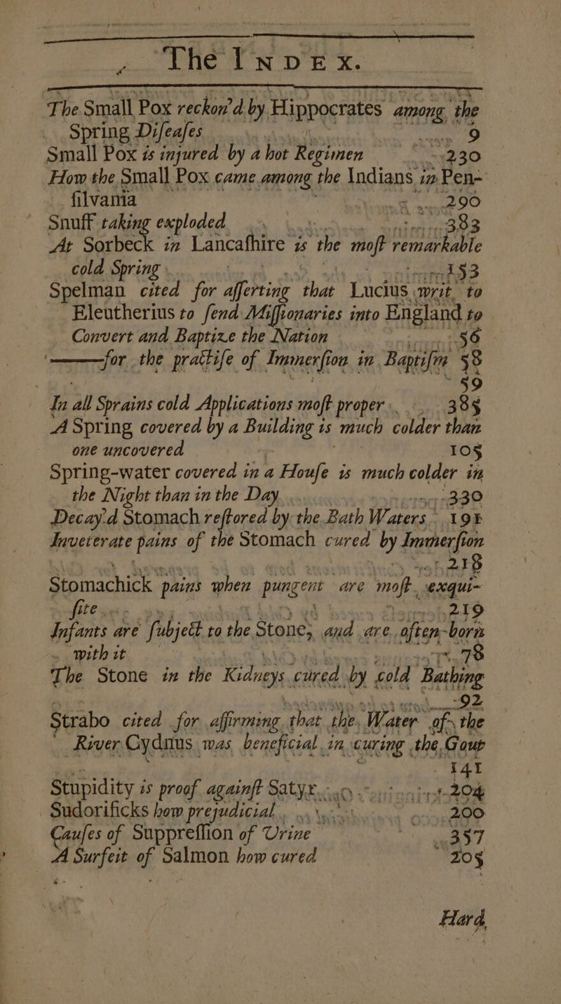 Spring Difea/es 2 9 small Bes Be by a hot eas “230 How the Small Pox came among the ladians.s ip » Pen- filvania : 290 Snuff taking exploded 383 At Sorbeck in Lancafhire i is “the opt veer cold Spring | 153 Spelman cited for Morris Be Tndine writ. to Eleutherius to fend Mifsonaries into England to Convert and Baptize the Nation 56 for the prattife of Trgtagn (fot on in Baptifen i 8 | dn all Sprains cold Applications moft proper: 388 A Spring covered by a are is much colder than one uncovered 10¢ Spring-water covered ina a Houfe “ much colder in the Night than in the Day. 330 Decay-d Stomach reftored by the Bath Waters. 19F Jnveterate ag of the Stomach cured by kooahe on 2.18 Stomachics. pains when ponger are mf. exqui~ fite. esihad? Infants are re fubjett to the, Stone, and are., alien: -borns . with it Sait The Stone ix the Kidneys, ‘cured dy: cold bas: Strabo cited for affirming. that the, Water rs a River Cydaus. mas beneficial . in curing the. Gout rat Stupidity i is proof againft habit Hisabrtaoe Sudorificks how prejudicial. .....* asciene Caufes of Suppreffion of Upine’™ peed — ASurfeit of Salmon how cured sits Hard,