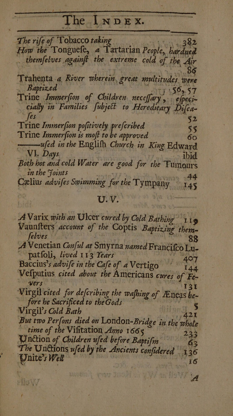 ) F i MST Sera nme eC Matt Na Mane How the Tonguefe, a Tartarian People, hardued .. themfelves againft the extreme cold of the Air Ttahenta.¢ River wherein, great multitudes. were _ Baptized eS RO te, ‘Trine Immerfion of Children. necelfary y: bas e/pege= cially in Families fubjett to Hereditary Difea- . Fee ( a 52 Trine Immerfion pofitively prefcribed 55 Trine Jmmerfion us moft to be approved 60 ufed in the Englifh Church in King Edward VI. Days we | ‘ibid Both hot and cold Water are good for the Fumours inthe Foints iss Fo Be 4 Celius advifes Swimming for the Tympany — 145 U.V. A Varix with an Ulcer cured by Cold Bathing © Y 19 Vaunfters account of the Coptis Baptizing them= felves a oe A Venetian Conful at Smyrna named Francifed Lu- ~~ patfoli, lived 113 Years “407 Baccius’s advife in the Cafe of aVertigo ‘144 Vefputius cited about the Americans cures of Fe~ Se Gers OBOE Nice | Letitia Virgil cited for defcribing the wafhing of FEneas he- fore he Sacrificed to theGods - egy h : Mees But two Perfons died on London-Bridge in.the whole __time of the Vifitation Azno 1665 | one Unction of Children ufed before Baptifin 63 JA