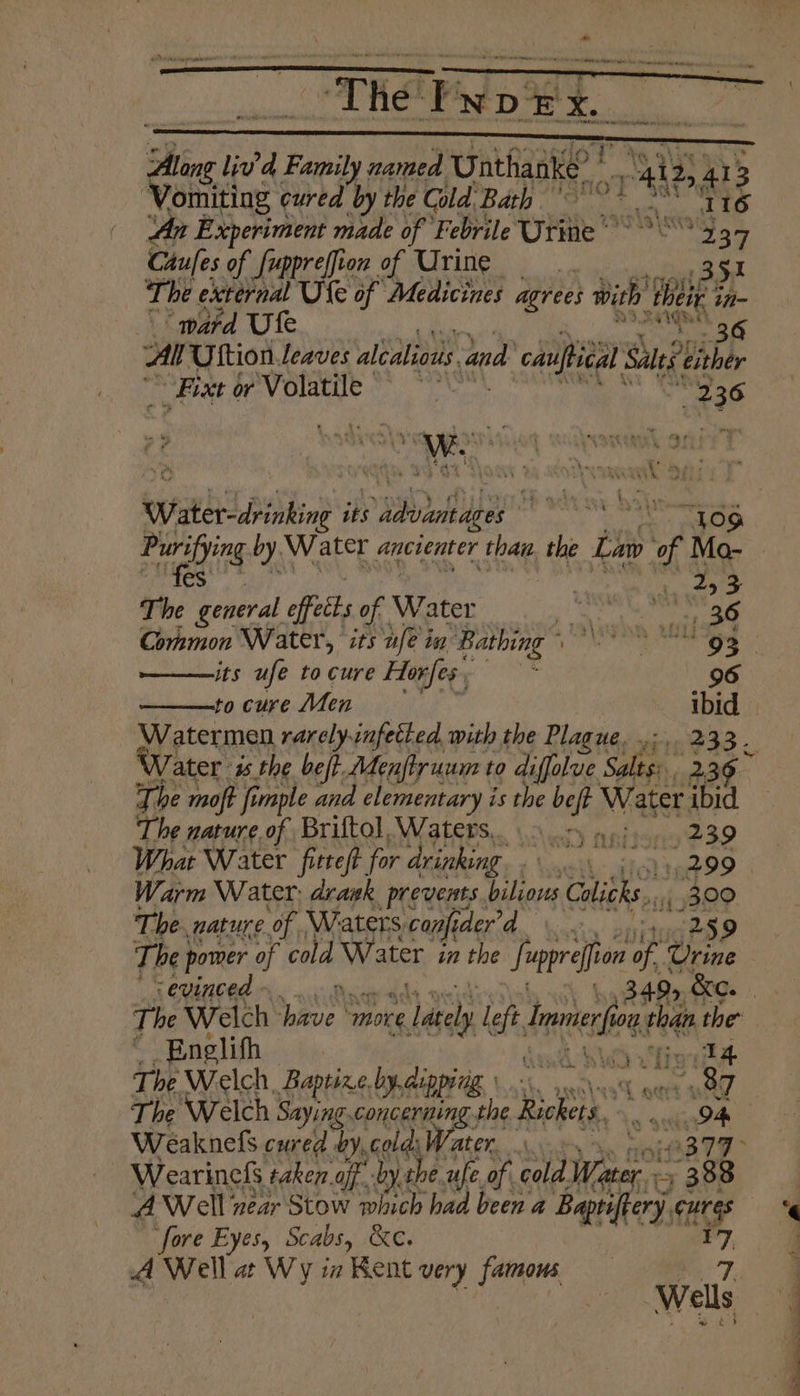 THe ip NDEX.. SBE, liv’d Family named Unthanke? i 2, I Vamitios Fan the Cold Bath i: 4 a ; An Experiment made of Febrile Cae’ ates - 4 Caufes of fuppreffion of Urine. . 351 The external Ule of Medicines agrees with’ wa in- ward Ufe Al Uttion. leaves alealious and cauftieal Sales Lier _Fixt or Volatile es Bi COE $36 W. ae a” yer CEU ELS Lk. Water dbinking its ee m 2 Ti % ag effects of Water _ A Re AA Common Water, its nfe in “Bathing nn wld ——its ufe tocure Horfes, —* 96 to cure Men ibid Water isthe be/t. Menftruum to diffolue saan 239 The moft fi imple ana elementary i is the ea Water ibid The nature of Briftol, Waters. oon) api). 239 What Water fitteft. for drinking. . eh 299 Warm Water: drawk prevents. Af as Colitks. _ 300 The. nature of Waters. 5 canfider iG 259 The | power of cold Ww ater in the f “prefion of Give sevinced Englifh Ga WW vhigbA The Welch Baptize, by.aippiig. tau leakk neal aad The Welch Saying concerning. the Rickets., ail a | Weaknefs. cured by, colds Water. es AWell; near Stow which had been a Baprifery, it fore Eyes, Scabs, &e. A Well at Wy ia Kent very famous Be 7,