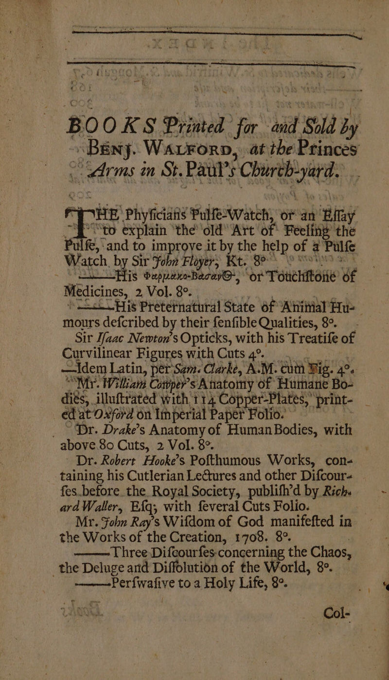 -* BO OKS Printed for ai Sold by arms in St. Raal's Churth-yard. “THE Phyficiatis Pulewateh, oF an Bilay SP to explain ‘the’ ‘old Art of: Feeling’ the Pulfe,:and to improve it by the help of a Pulfe * Watch, by Sir ohn Floyers Kt. 88° 8 Soe - AIS bapprxe-Becew@, or Touchitone of Medicines, 2 Vol. 8°. . oy: iy NR aaa aaa ) —&lt;His Preternatural State 6f Ahiiial Hu mours defcribed by their fenfible Qualities, 8°. Sir Ifaac Newton's Opticks, with his Treatife of Curvilinear Figures with Cuts 4° —Idem Latin, per‘Sgm. Clarke, A.M. cutn Wig. 4°. “Myr. William Cotper’s Anatomy of Humane Bo- dits, illutrated with 114 Copper-Plates, print- _ ed at Oxford on Imperial Paper Folio. = _ - Dr. Drake’s Anatomy of Human Bodies, with above.80 Cuts, 2 Vol. 8°. , Dr. Robert Hooke’s Pofthumous Works, con- taining his Cutlerian Lectures and other Difcour- fes.before the. Royal Society, publifh’d by Rich. ard Waller, Eq, with feveral Cuts Folio. bi Mr. Fohn Ray’s Wifdom of God manifefted in the Works of the Creation, 1708. 8° 7 Three Difcourfes-concerning the Chaos, the Deluge and Diffolution of the World, 8°. ———-Perfwafive to a Holy Life, 8°. f ”