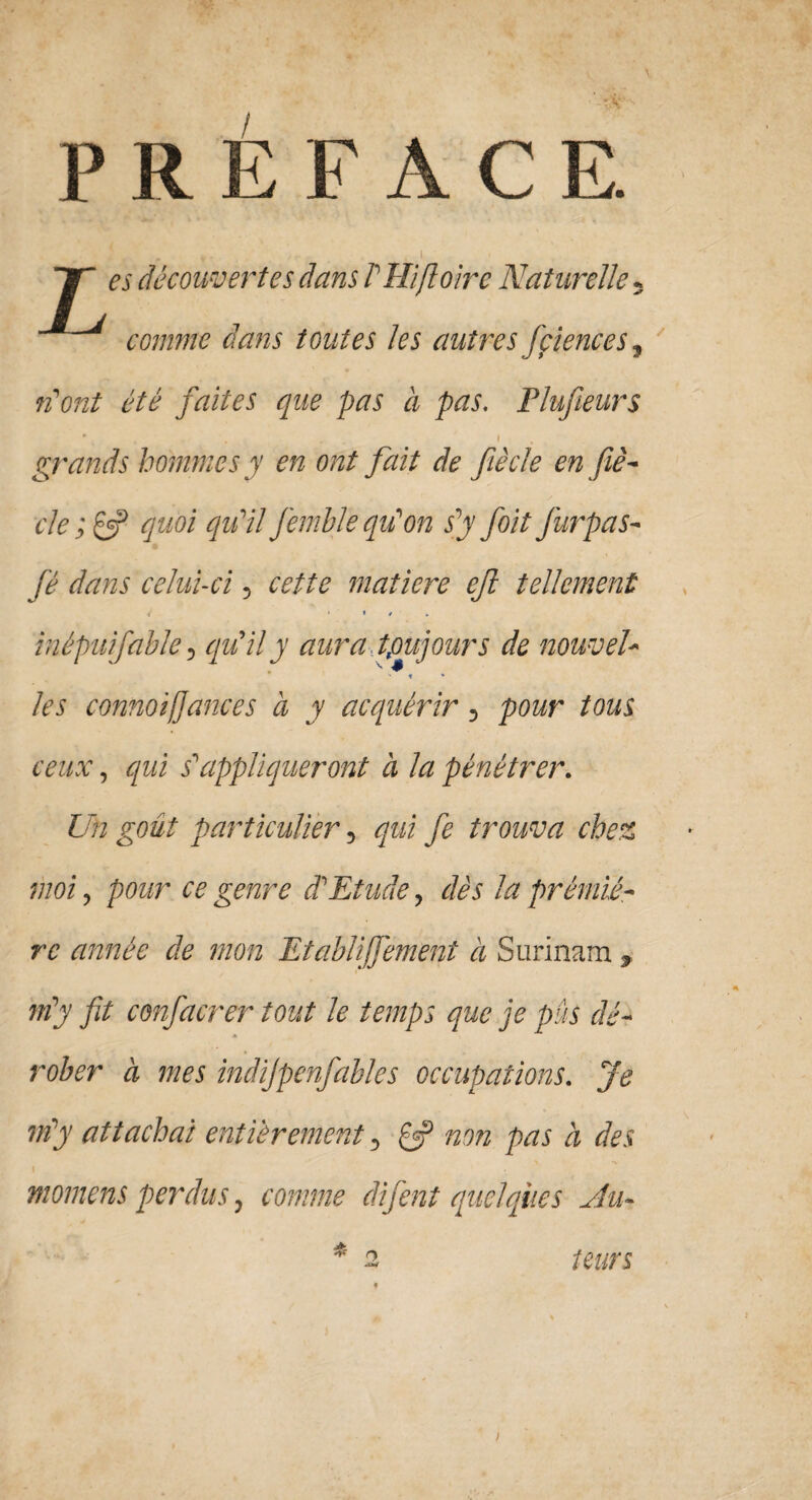 PREFAC E. JT es découvertes dans V Hifloirc Naturelle 5 comme dans toutes les autres fçiences, n'ont été faites que pas à pas. Plufieurs - , , . i grands hommes y en ont fait de fiècle en fié- cle;& quoi qu'il J'emble qu'on s'y foit furpas- fé dans celui-ci, cette matière ejl tellement 4' ‘ » / inépuifable 5 qu'il y aura toujours de nouvel- t * /e’5 cmnotfiances à y acquérir, tous ceux, qui s'appliqueront à la pénétrer. Un goût particulier, qui fe trouva chez moi, pour ce genre d'Etude, dès la prémiê- rr de mon Etablijfement à Surinam , m'y fit confinerer tout le temps que je pus dé¬ rober à mes indijpenfables occupations. Je m'y attachai entièrement, £«? non pas à des » momens perdus, comme difent quelques Au¬ teurs