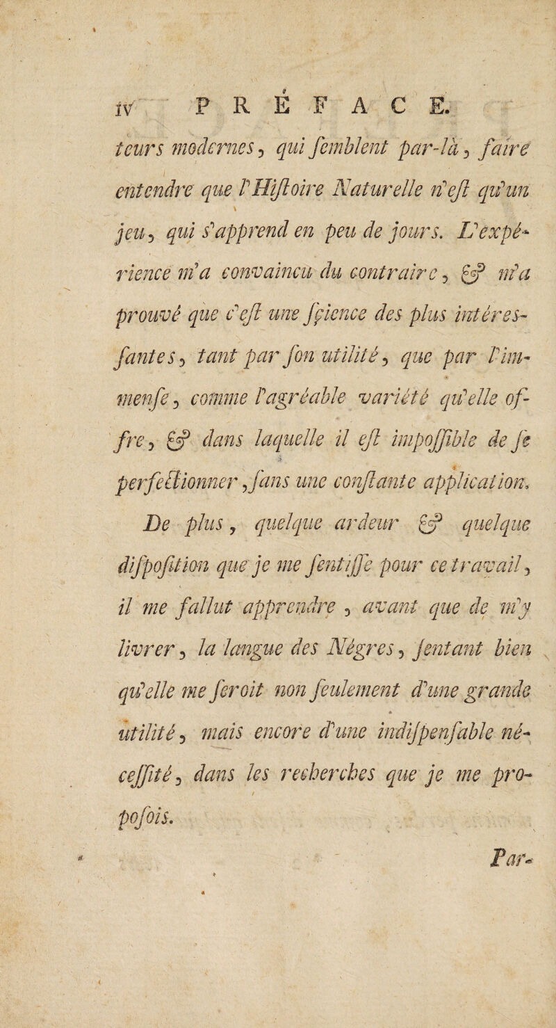 leurs modernes, qui femblent par-là, faire I entendre que P Hïfoire Naturelle neft qu'un jeu ? qui s’'apprend en peu de jours. ïlâxpé* rience ma convaincu du contraire, £2? nia prouvé que c eft une fçience des plus inières- jantes 5 tant par fon utilité, par Pim- menfe D comme P agréable variété qu'elle, of¬ frey £5? dans laquelle il ejl impojfible de je $ perfectionner f ans une confiante application, plus y quelque ardeur £5? quelque difpofition que je me J'ent/jfe pour ce travail il me fallut apprendre 3 avant que de nfy livrer 3 lu langue des Nègres *> jentant bien qu'elle me fer oit non feulement d'une grande * utilité, mais encore d'une indijpenfable né- cejfité, dans /n' recherches que je me pro- / > is. ' .. s Par-