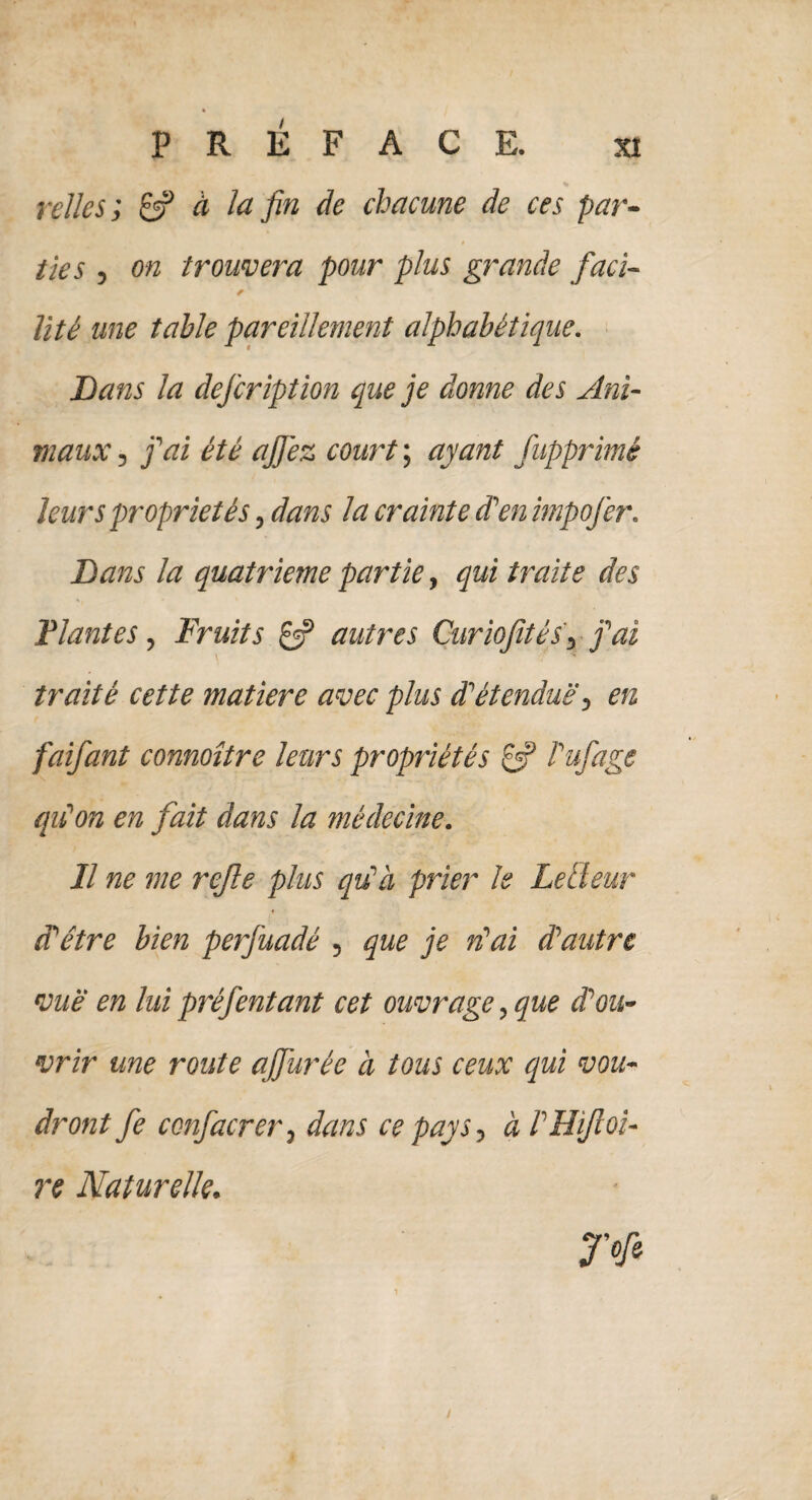 SI PREFACE. * relies', & à la fin de chacune de ces par¬ ties , on trouvera pour plus grande faci- * lité une table pareillement alphabétique. Dans la defcription que je donne des Ani¬ maux , j'ai été aJJ'ez court ; ayant fupprimé leurs propriétés, dans la crainte d'en impofer. Dans la quatrième partie, qui traite des Plantes, Fruits £5? autres Curioftés, j'ai traité cette matière avec plus d'étendue, en faifant connoître leurs propriétés £5? l'ufage qu'on en fait dans la médecine. Il ne me rejle plus qu'à prier le Le Heur d'être bien perfuadé , que je n'ai d'autre vue en lui préfentant cet ouvrage, que d'ou¬ vrir une route ajfurée à tous ceux qui vou¬ dront fe confacrer, dans ce pays, à l'HiJloi- re Naturelle. jy«