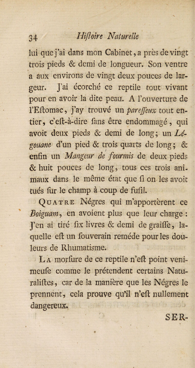 lui que j’ai dans mon Cabinet,a près de vingt trois pieds & demi de longueur. Son ventre a aux environs de vingt deux pouces de lar¬ geur. J’ai écorché ce reptile tout vivant pour en avoir la dite peau. A l’ouverture de l’Eftomac, j ay trouvé un pare J]eux tout en¬ tier, ceft-à-dire fans être endommagé, qui avoit deux pieds & demi de long ; un Lé- gouane d’un pied & trois quarts de long; & enfin un Mangeur de fourmis de deux pieds & huit pouces de long, tous ces trois ani¬ maux dans le même état que fi on les avoit tués fur le champ à coup de fufil. Quatre Nègres qui m’apportèrent ce Boiguam, en avoient plus que leur charge : J’en ai tiré fix livres & demi de graifle, la¬ quelle eft un fouverain remède pour les dou¬ leurs de Rhumatisme. La morfure de ce reptile n’eft point veni- meufe comme le prétendent certains Natu- raliftes, car de la manière que les Nègres le prennent, cela prouve qu’il n’eft nullement dangereux. SER-