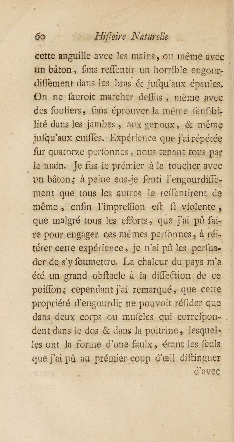 cette anguiile avec les mains, ou même avec un bâton, fans reflentir un horrible engour- diffement dans les bras & jufqu’aux épaules» On ne fauroit marcher defius , même avec \ ■ • des fouliers , fans éprouver la même ienfibh îifcé dans les jambes, aux genoux, & mêrnq jufqif aux cuiffes. Expérience que j ai répétée fur quatorze perfonnes, nous tenant tous par la main. Je fus le premier à la toucher avec un bâton ; à peine eus-je fenti fengourdiffe- ment que tous les autres le refleurirent de même , enfin fimpreffion efl fi violente , que malgré tous les efforts , que j’ai pû fai¬ re pour engager ces mêmes perfonnes, à réi¬ térer cette expérience, je n’ai pû les perfua- der de s’y foumettre. La chaleur du pays m’a été un grand obftaele à la difleétion de ce poiffon; cependant j’ai remarqué, que cette propriété d’engourdir ne pouvoir.réfider que dans deux corps ou mufcles qui correfpom » dent dans le dos & dans la poitrine, lesquel¬ les ont la forme d’une faulx, étant les feuls que j’ai pû au prémier coup d’œil diftinguer d’avec > -