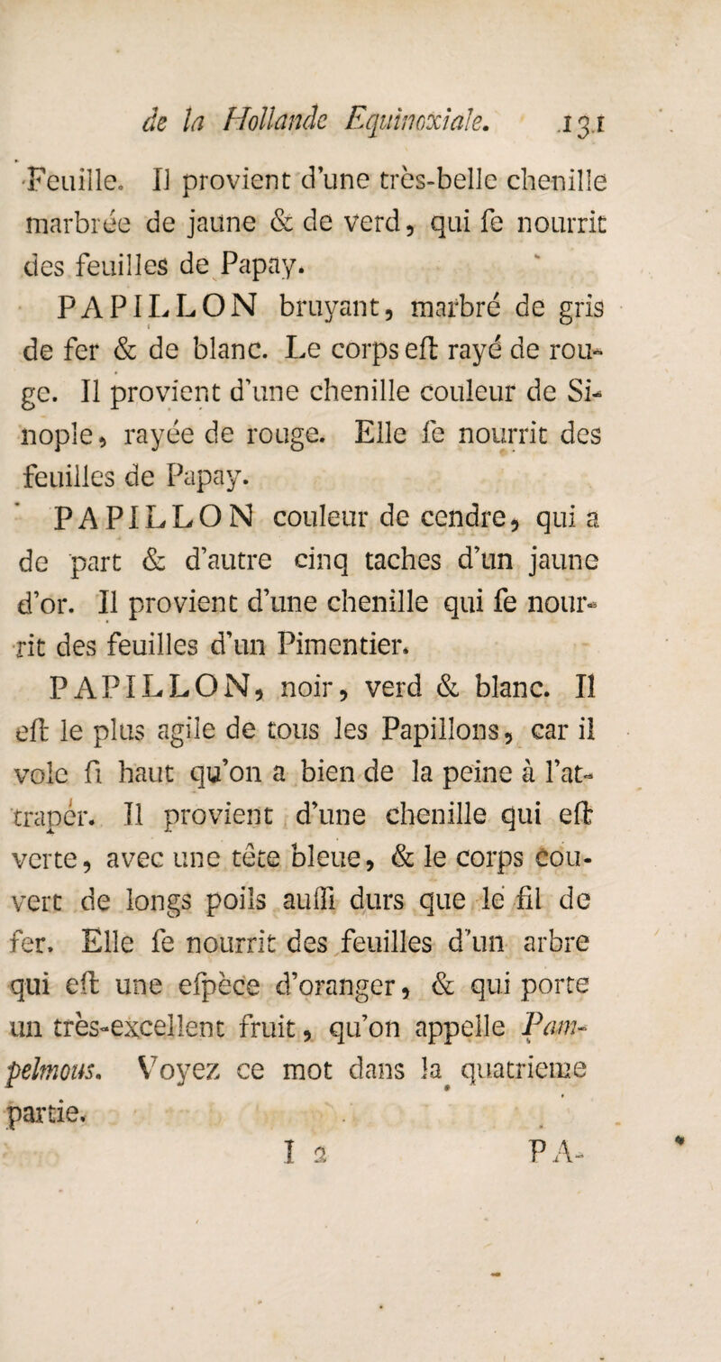 Feuille. Il provient d’une très-belle chenille marbrée de jaune & de verd, qui fe nourrit des feuilles de Papay. PAPILLON bruyant, marbré de gris de fer & de blanc. Le corps eft rayé de rou¬ ge. Il provient d’une chenille couleur de Si- nople, rayée de rouge. Elle fe nourrit des feuilles de Papay. PAPILLON couleur de cendre, qui a de part & d’autre cinq taches d’un jaune d’or. Il provient d’une chenille qui fe nour¬ rit des feuilles d’un Pimentier. PAPILLON, noir, verd & blanc. Il eft le plus agile de tous les Papillons, car il voie fi haut qu’on a bien de la peine à l’at¬ traper. Il provient d’une chenille qui eft verte, avec une tète bleue, & le corps cou¬ vert de longs poils aulfi durs que lé fil de fer. Elle fe nourrit des feuilles d’un arbre qui eft une eljrèce d’oranger, & qui porte un très-excellent fruit, qu’on appelle Pam- pelmous. Voyez ce mot dans la. quatrième partie.