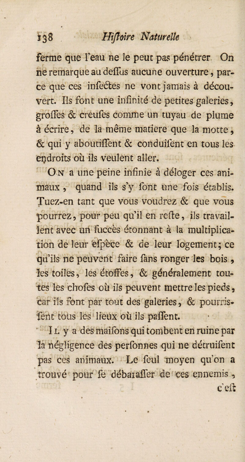 ferme que l’eau ne le peut pas pénétrer On ne remarque au deffus aucune ouverture, par¬ ce que ces infeétes ne vont jamais à décou¬ vert. Ils font une infinité de petites galeries, greffes & creufes comme un tuyau de plume à écrire, de la même matière que la motte, & qui y aboutiflent & conduilênt en tous les endroits ou ils veulent aller. On a une peine infinie à déloger ces ani¬ maux , quand ils s’y font une fois établis. Tuez-en tant que vous voudrez & que vous pourrez, pour peu qu’il en relie, ils travail¬ lent avec un fuccès étonnant à la multiplica¬ tion de leur eipèce & de leur logement; ce qu’ils ne peuvent faire fans ronger les bois, les toiles, les étoffes, & généralement tou¬ tes les chofes où ils peuvent mettre les pieds, car ils font par tout des galeries, & pourris- fent tous les ' lieux où ils paflent. Il y a des maifons qui tombent en ruine par la négligence des perfonnes qui ne détruifent pas ces animaux. Le feul moyen qu’on a trouvé pour fe débaiafler de ces ennemis, c’eft