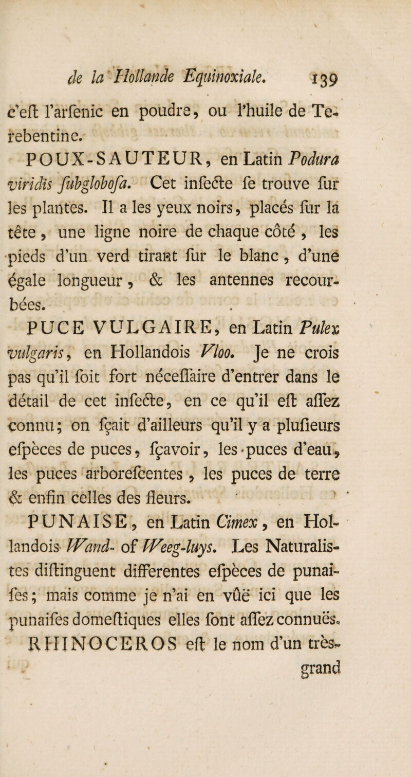 c’eft l’arfenic en poudre, ou l’huile de Te- rebentine. POUX-SAUTEUR, en Latin Podura viridis fubglobofa. Cet infecte fe trouve fur les plantes. Il a les yeux noirs, placés fur la tête , une ligne noire de chaque côté , les pieds d'un verd tirant fur le blanc, d’une égale longueur, & les antennes recour¬ bées. PUCE VULGAIRE, en Latin Pulex vulgaris, en Hollandois Vloo. Je ne crois pas qu’il foit fort néceifaire d’entrer dans le détail de cet infecte, en ce qu’il eft allez connu ; on fçait d’ailleurs qu’il y a plufieurs efpèces de puces, fçavoir, les • puces d’eau, les puces arborefeentes, les puces de terre & enfin celles des fleurs. PUNAISE , en Latin Cimex , en Hol¬ landois- Wanà- of Weeg-luys. Les Naturalis¬ tes diftinguent differentes elpèces de punai- fes ; mais comme je n’ai en vûë ici que les punaifes domefliques elles font affez connues. RHINOCEROS eft le nom d’un très». grand