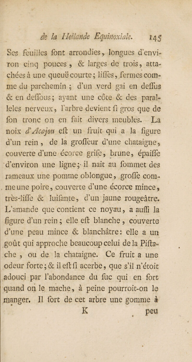 Ses feuilles font arrondies,, longues d’envi¬ ron cinq pouces * & larges de trois, atta¬ chées à une queue courte; liffes, fermes com¬ me du parchemin ; d’un verd gai en defifus & en deflous; ayant une côte & des paral¬ lèles nerveux, l’arbre devient fi gros que de fon tronc on en fait divers meubles. La noix $ Acajou eft un fruit qui a la figure d’un rein , de la grofîèur d’une châtaigne* couverte d’une écorce grife, brune, épaiiïe d’environ une ligne;* il nait au fornmet des rameaux une pomme oblongue, greffe com¬ me une poire, couverte d’une écorce mince, très-lifTe & luifante, d’un jaune rougeâtre. L’amande que contient ce noyau, a aufli la figure d’un rein ; elle eft blanche , couverte d’une peau mince & blanchâtre: elle a un goût qui approche beaucoup celui delà Pifta* che , ou de la châtaigne. Ce fruit a une odeur forte ;& il eft fi acerbe, que s’il n’étoit adouci par l’abondance du fuc qui en fort quand on le mâche, à peine pourroit-on le manger. Il fort de cet arbre une gomme à