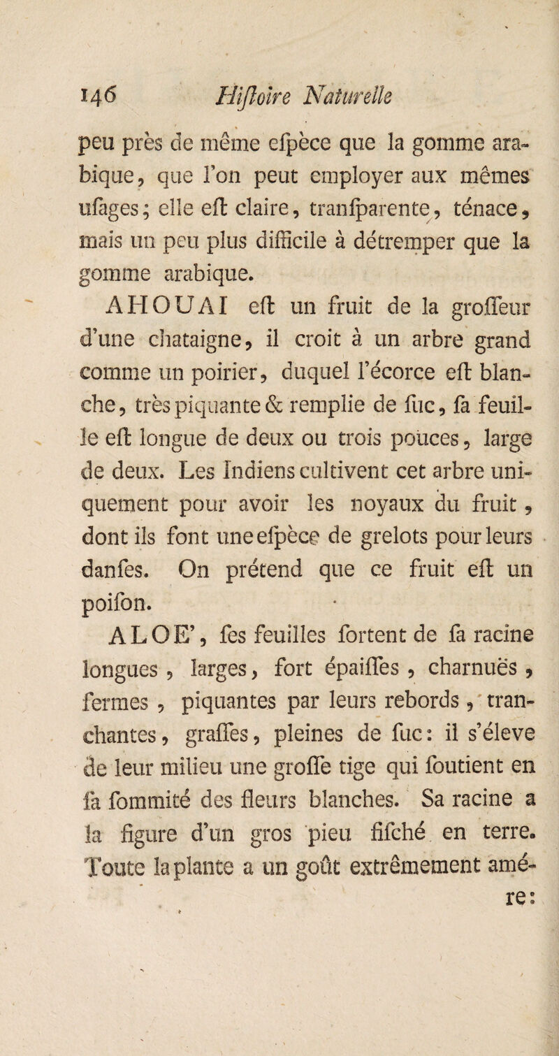 peu près de même efpèce que la gomme ara¬ bique, que l’on peut employer aux mêmes ufages; elle effc claire, tranfparente, tenace, mais un peu plus difficile à détremper que la gomme arabique. A H O U AI eft un fruit de la grofleur d’une châtaigne, il croit à un arbre grand comme un poirier, duquel l’écorce eft blan¬ che , très piquante & remplie de iuc, fa feuil¬ le eft longue de deux ou trois pouces, large de deux. Les Indiens cultivent cet arbre uni¬ quement pour avoir les noyaux du fruit, dont ils font une efpèce de grelots pour leurs danfes. On prétend que ce fruit eft un poifon. ALOE’, fes feuilles fortent de fa racine longues , larges, fort épaifles , charnues, fermes , piquantes par leurs rebords , tran¬ chantes, grafîes, pleines de fuc: il s’élève de leur milieu une groflè tige qui foutient en fa fommité des fleurs blanches. Sa racine a la figure d’un gros pieu fîfché en terre. Toute la plante a un goût extrêmement amè¬ re: )