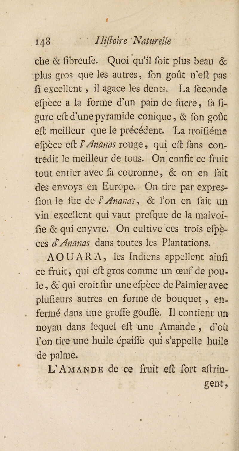 • che & fibreufe. Quoi qu’il foit plus beau & plus gros que les autres, fon goût n’eft pas fi excellent, il agace les dents. La fécondé efpèce a la forme d’un pain de lucre, fa fi¬ gure eft d’une pyramide conique, & fon goût eft meilleur que le précédent. La troifiéme efpèce eft VAnanas rouge, qui eft fans con- » tredit le meilleur de tous. On confit ce fruit tout entier avec fa couronne, & on en fait des envoys en Europe. On tire par expres- fion le fuc de F Ananas, & l’on en fait un vin excellent qui vaut prefque de la malvoi- fie & qui enyvre. On cultive ces trois efpè- ces S Ananas dans toutes les Plantations. AOUARA, les Indiens appellent ainfî ce fruit, qui eft gros comme un œuf de pou¬ le, & qui croit fur une efpèce de Palmier avec plufieurs autres en forme de bouquet, en¬ fermé dans une greffe gouffe. Il contient un noyau dans lequel eft une Amande , d’où l’on tire une huile épaiffe qui s’appelle huile de palme. L’Amande de ce fruit eft fort aftrin- gent,