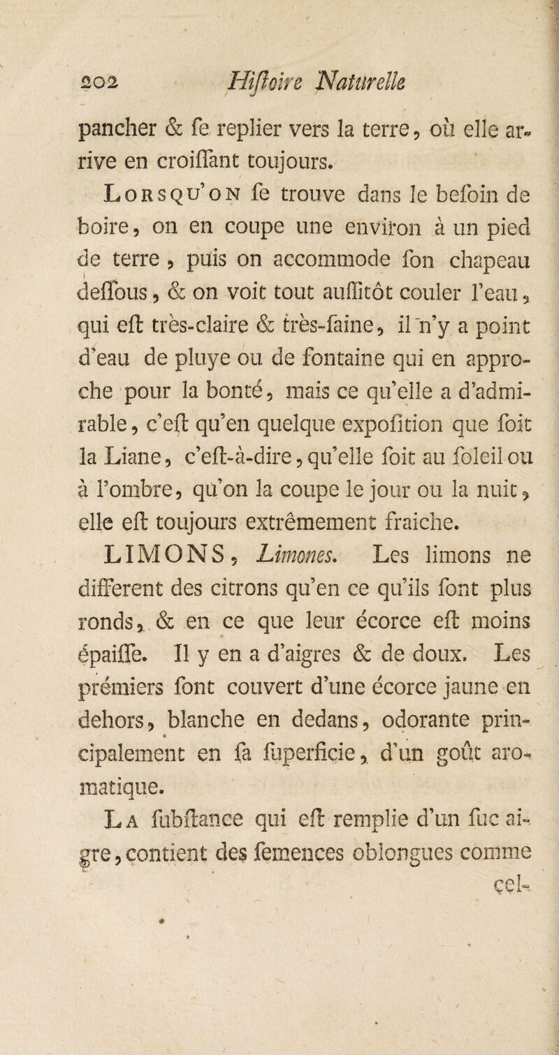 pancher & fe replier vers la terre, où elle ar¬ rive en croiflant toujours. Lorsqu’on fe trouve dans le befoin de boire, on en coupe une environ à un pied de terre , puis on accommode fon chapeau deffous, & on voit tout auflitôt couler l’eau, qui eft très-claire & très-faine, il n’y a point d’eau de pluye ou de fontaine qui en appro¬ che pour la bonté, mais ce qu’elle a d’admi¬ rable , c’eft qu’en quelque expofition que foie la Liane, c’eft-à-dire,qu’elle foit au foleilou à l’ombre, qu’on la coupe le jour ou la nuit, elle eft toujours extrêmement fraiche. LIMONS, Limones. Les limons ne different des citrons qu’en ce qu’ils font plus ronds, & en ce que leur écorce eft moins épaiflè. Il y en a d’aigres & de doux. Les premiers font couvert d’une écorce jaune en dehors, blanche en dedans, odorante prin- cipalement en fa fuperfiçie, d’un goût aro¬ matique. La fubftance qui eft remplie d’un fuc ai¬ gre , contient des femences oblongues comme çeî-