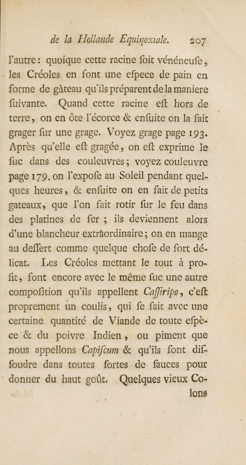 l’autre : quoique cette racine foit vénéneufe, les Créoles en font une efpece de pain en forme de gâteau qu’ils préparent de la maniéré fuivante. Quand cette racine eft hors de terre, on en ôte l’écorce & enfuite on la fait grager fur une grage. Voyez grage page 193. Après qu’elle eft gragée, on eft exprime le fuc dans des couleuvres ; voyez couleuvre page 179. on l’expofe au Soleil pendant quel¬ ques heures, & enfuite on en fait de petits gateaux, que l’on fait rôtir fur le feu dans des platines de fer ; ils deviennent alors d’une blancheur extraordinaire; on en mange au deUert comme quelque chofe de fort dé¬ licat. I.es Créoles mettant le tout à pro¬ fit , font encore avec le même fuc une autre compofition qu’ils appellent CaJJiripo, c’efl: proprement un coulis, qui fe fait avec une certaine quantité de Viande de toute efpè- ce & du poivre Indien, ou piment que nous appelions Capifcum & qu’ils font dif- foudre dans toutes fortes de fauces pour donner du haut goût. Quelques vieux Co¬ lons