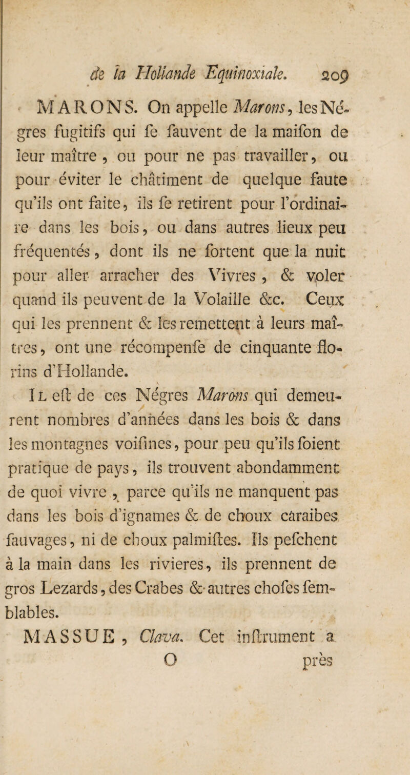 M A R O N S. On appelle Marons, les Nè¬ gres fugitifs qui fe fauvent de la maifon de leur maître , ou pour ne pas travailler, ou pour éviter le châtiment de quelque faute qu’ils ont faite, ils fe retirent pour l’ordinai¬ re dans les bois, ou dans autres lieux peu fréquentés, dont ils ne fortent que la nuit pour aller arracher des Vivres , & vpler quand ils peuvent de la Volaille &c. Ceux qui les prennent & les remettent à leurs maî¬ tres , ont une récompenfe de cinquante flo¬ rins d'Hollande. 1 l efl de ces Nègres Murons qui demeu- rent nombres (Tannees dans les bois & dans les montagnes voifines, pour peu qu’ils foient pratique de pays, ils trouvent abondamment de quoi vivre , parce qu’ils ne manquent pas dans les bois d'ignames & de choux caraïbes fauvages, ni de choux palmiftes. Ils pefehent à la main dans les rivières, ils prennent de gros Lézards, des Crabes &• autres chofes fem- blables. r MASSUE , Clava. Cet infiniment a O près