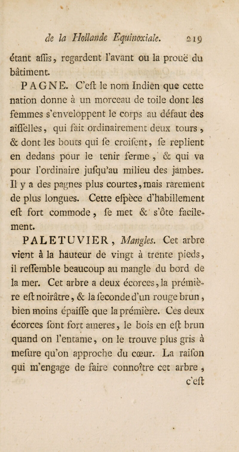 étant affis, regardent l’avant ou la proue du bâtiment. PAGNE. C’eft le nom Indien que cette nation donne à un morceau de toile dont les \ . femmes s’enveloppent le corps au défaut des aiffelles, qui fait ordinairement deux tours, & dont les bouts qui fe croifent, fe replient en dedans pour le tenir ferme , & qui va pour l’ordinaire jufqu’au milieu des jambes. Il y a des pagnes plus courtes,mais rarement de plus longues. Cette efpèce d’habillement eft fort commode, fe met & s’ôte facile¬ ment. PALETUVIER, Mangïes. Cet arbre vient à la hauteur de vingt à trente pieds, il reffemble beaucoup au inangle du bord de la mer. Cet arbre a deux écorces ,1a prémiè- re eft noirâtre, & la fécondé d’un rouge brun, bien moins épaiffe que laprémière. Ces deux écorces font fort ameres, le bois en eft brun J 9 quand on l’entame, on le trouve plus gris à mefure qu’on approche du cœur. La raifon qui m’engage de faire connoître cet arbre , c’eft