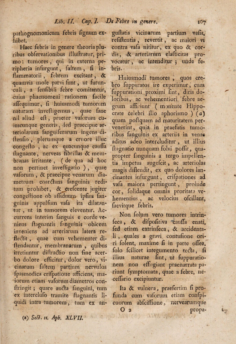 patliognomonicum febris fignum ex¬ hibet* Haec febris in genere theoria plu¬ ribus obfervatiombus illuftratur, pri¬ mo : tumores, qui in externa pe- ripheria inlurgunt, falfem, fi in¬ flammatorii , febrem excitant, & quamvis mole parvi funt , ut furun¬ culi , a fenfibili febre comitantur, cuius phaenomeni rationem facile affequimur, fi huiusmodi tumorum naturam inveftigemus, quae fane nil aliud efi , praeter vaforum cU- iuscunque generis, fed praecipue ar¬ teriolarum fanguiferarum ingens di- fienfio , plerumque a cruore illuc congeflo , ac ex quacunque cauffa ftagnante, nerveas fibrillas <3c mem¬ branas irritante , ( de qua ad hoc non pertinet inveftigatio ), quae vaforum , Sc praecipue venarum dia¬ metrum coanftans fanguinis redi¬ tum prohibet, <$c crefcente jugiter congeftione ob affiduum ipfius fan¬ guinis appulfum vafa ita dilatan¬ tur , ut in tumorem eleventur* Ac¬ currens interitn fanguis e corde ve¬ niens ftagnantis fanguinis obicem inveniens ad arteriarum latera re- flecftit , quae cum vehementer di- ftendantur, membranarum , quibus irretiuntur diftra&io non fine acer¬ bo dolore efficitur, dolor vero, vi¬ cinarum faltem partium nervulos fpasmodica crifpatione afficiens, ma¬ iorum etiam vaforum diametros con- firingit ; quare autfta fanguini, tum ex interclufo tramite ftagnantis li¬ quidi intra tumorem, tum ex an- guftatis vicinarum partium vafis, refiftentia , revertit, ac maiori vi contra vafa nititur, ex quo dc cor¬ dis, di arteriarum elafticitas pro¬ vocatur , ac intenditur 5 unde fe¬ bris* Huiusmodi tumores , quos cre¬ bro fuppuratos ire experimur, cunu fupptirationi proximi fint, diris do¬ loribus, ac vehementiori febre ae¬ grum afficiunt ( monente Hippo¬ crate celebri illo aphorismo ) (a) quam poftquam ad maturitatem per¬ venerint, quia in praefatis tumo¬ ribus fanguinis ex arteriis in venas aditus adeo intercluditur , ut illius ftagnatio nunquam folvi poffit , qua¬ propter fanguinis a tergo impellen¬ tis impetus augefeit, ac arteriolas magis diftendit, ex quo dolores lan¬ cinantes infurgunt, erifpationes ad vafa maiora pertingunt, proinde cor , folidaque omnia proritata ve¬ hementius , ac velocius ofcillant, faevitque febris@ Non folum vero tumores intrin- feca, dt difpofitiva Caufla enati, fed etiam extrinfeca, di accidenta¬ li , quales a gravi contufione ori¬ ri folent, maxime fi in parte offea, folo fcilicet integumento tetfta, fi illius naturae fint, ut fuppuratio- nem non effugiant praenarrata pa« riunt fymptomata, quae a febre, ne* ceffario excipiuntur. Ita di vulnera * praefertim fi pro¬ funda cum vaforum etiam confpi- cuorum abfeiffione, nervearumque O 2 propa- (a) Setf. n. Aph, XLVlh