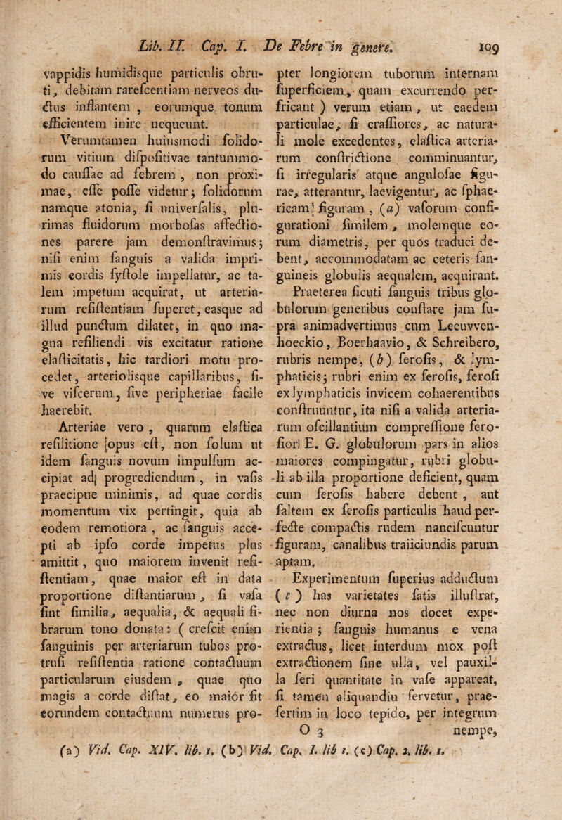 vappidis humidisque particulis obru- pter longiorem tuborum internam ti^ debitam rarefeentiam nerveos du- fuperficiem, quam excurrendo per¬ dius inflantem , eorumque tonum fricant ) verum etiam, ut eaedem efficientem inire nequeunt. particulae> fi crafliores., ac natura- Verumtamen huiusinodi folido- li mole excedentes, elaflica arteria¬ rum vitium difpofitivae tantummo- rum conflridione comminuantur, do cati fla e ad febrem , non proxi- fi irregularis atque angnlofae figu- mae, efle pofle videtur; folidorum rae, atterantur, laevigentur, ac fphae- namque atonia, fi univerfalis, plu- ricam] figuram , («)' vaforum confx- rimas fluidorum morbofas affedio- gurationi fimilcm, molemque eo- nes parere jam demonflravimus; rum diametris, per quos traduci de- nifi enim fanguis a valida impri- bent, accommodatam ac ceteris fan- mis cordis fyflole impellatur, ac ta- guineis globulis aequalem, acquirant, lem impetum acquirat, ut arteria- Praeterea ficuti fanguis tribus glo- rum refiflentiam fuperet, easque ad bulorum generibus conflare jam fu- ilhid puncAum dilatet, in quo ma- pra animadvertimus cum Leeuvven- gna refiliendi vis excitatur ratione hoeckio, Boerhaavio, & Schreibero, elaflicitatis, liic tardiori motu pro- rubris nempe, (b) ferofis, & lyin¬ cedet, arteriolisque capillaribus, fi- phaticis; rubri enim ex ferofis, ferofi ve vifcerum, five peripheriae facile ex lymphaticis invicem cohaerentibus haerebit. confiruuntur, ita nifi a valida arteria- Arteriae vero , quarum elaflica rum ofcillantium compreflione fero- refilitione [opus efl, non folum ut flori E. G. globulorum pars in alios idem fanguis novum impulfum ac- maiores compingatur, rubri globu- cipiat ad] progrediendum, in vafis li ab illa proportione deficient, quatn praecipue minimis, ad quae cordis cum ferofis habere debent , aut momentum vix pertingit, quia ab faltem ex ferofis particulis haud per- eodem remotiora , ac fanguis acce- fedle compacflis rudem nancifcuntur pti ab ipfo corde impetus plus figuram, canalibus traiiciundis parum amittit, quo maiorem invenit refi- aptam. ftentiam, quae maior efl in data Experimentum fuperius adducfltim proportione diflantiarumfi vafa ( e ) has varietates fatis illuflrat, fint fimilia, aequalia, & aequali fi- nec non diurna nos docet expe» brarum tono donata: ( crefcit enim nentia ; fanguis humanus e vena fanguinis per arteriarum tubos pro- extradus, licet interdum mox pofl trufi refiflentia ratione conta&uum extnuflionem fine ulla, vel pauxil- particularum eiusdem * quae quo la leri quantitate in vafe appareat, magis a corde diflat, eo maior fit fi tamen aiiquandiu fervetur, prae- eorundem conta&uum numerus pro- fertim in loco tepido, per integrum O 3 nempe, (a) Vid. Cap. XIV. lii. i, (b) Vid. Cap. I. Ub i. (c) Cap\ lib• u