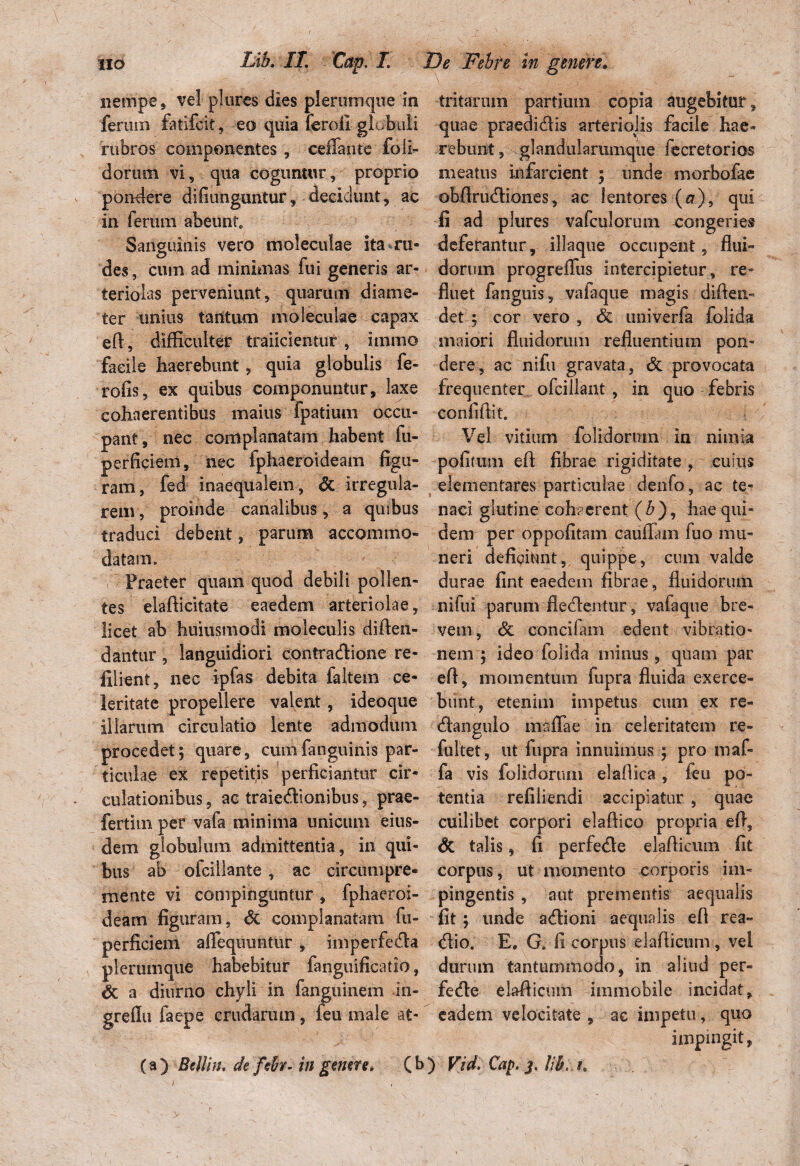 nempe , vel plores dies plerumque in ferum fatifeit, eo quia feroii globuli rubros componentes , ceffante foli- doruiii vi, qua coguntur, proprio pondere difiunguntur, decidunt, ac in ferum abeunt* Sanguinis vero moleculae ita ru¬ des , cum ad minimas fui generis ar¬ teriolas perveniunt, quarum diame¬ ter unius tantum moleculae capax efl, difficulter traiicientur , immo facile haerebunt , quia globulis fe¬ ro fis 5 ex quibus componuntur, laxe cohaerentibus maius fpatiuni occu¬ pant, nec complanatam habent fu- perficiem, nec fphaeroideam figu¬ ram, fed inaequalem , dc irregula¬ rem, proinde canalibus, a quibus traduci debent, parum accommo¬ datam» r Praeter quam quod debili pollen¬ tes elafticitate eaedem arteriolae, licet ab huiusmodi moleculis diflen- dantur, languidiori contradione re- filient, nec ipfas debita faltem ce¬ leritate propellere valent, ideoque illarum circulatio lente admodum procedet; quare, cumfanguinis par¬ ticulae ex repetitis perficiantur cir¬ culationibus , ac traiedionibus, prae- fertitn per vafa minima unicum eius¬ dem globulum admittentia, in qui¬ bus ab ofcillante , ac circumpre- mente vi compinguntur, fphaeroi¬ deam figuram, dc complanatam fu- perficiem alTequuiitur , imperfeda plerumque habebitur fanguificatio, dc a diurno chyli in fanguinem in- grefiu faepe crudarum, feu male at¬ tritarum partium copia augebitur, quae praedidis arteriolis facile hae¬ rebunt, glandularamque fecretorios meatus infarcient ; unde morbofae obflrudiones, ac lentores (a), qui Ii ad plures vafculorum congeries deferantur, iliaque occupent, flui¬ dorum progreflus intercipietur, re¬ fluet fangtiis, valaque magis diften- det ; cor vero , dc univerfa folida maiori fluidorum refluentium pon¬ dere, ac nifu gravata, dc provocata frequenter ofcillant , in quo febris confiflit. Vel vitium foliciorum in nimia pofimm efl fibrae rigiditate , cuius dementares particulae denfo, ac te¬ naci glutine cohaerent (3), hae qui¬ dem per oppofitam cauflam fuo mu¬ neri deficiunt, quippe, cum valde durae fint eaedem fibrae, fluidorum nifui parum fledentur, vafaque bre¬ vem , dc concifam edent vibratio¬ nem ; ideo folida minus, quam par efl, momentum fupra fluida exerce¬ bunt, etenim impetus eum ex re¬ da.n gulo maffae in celeritatem re- fultet, ut fupra innuimus ; pro rnaf- fa vis folidorum elaflica , feu po¬ tentia refiiiendi accipiatur , quae cuilibet corpori elaflico propria efl, dt talis, fi perfede elaflicmii fit corpus, ut momento corporis im¬ pingentis , aut prementis aequalis fit; unde adioni aequalis efl rea- dio. E, G. fi corpus dafticum, vel durum tantummodo, in aliud per¬ fede elafiicmn immobile incidat, eadem velocitate , ac impetu, quo impingit, (a) BcIIin. de febr- in genere, (b) Vid. Cap, Jjb, h