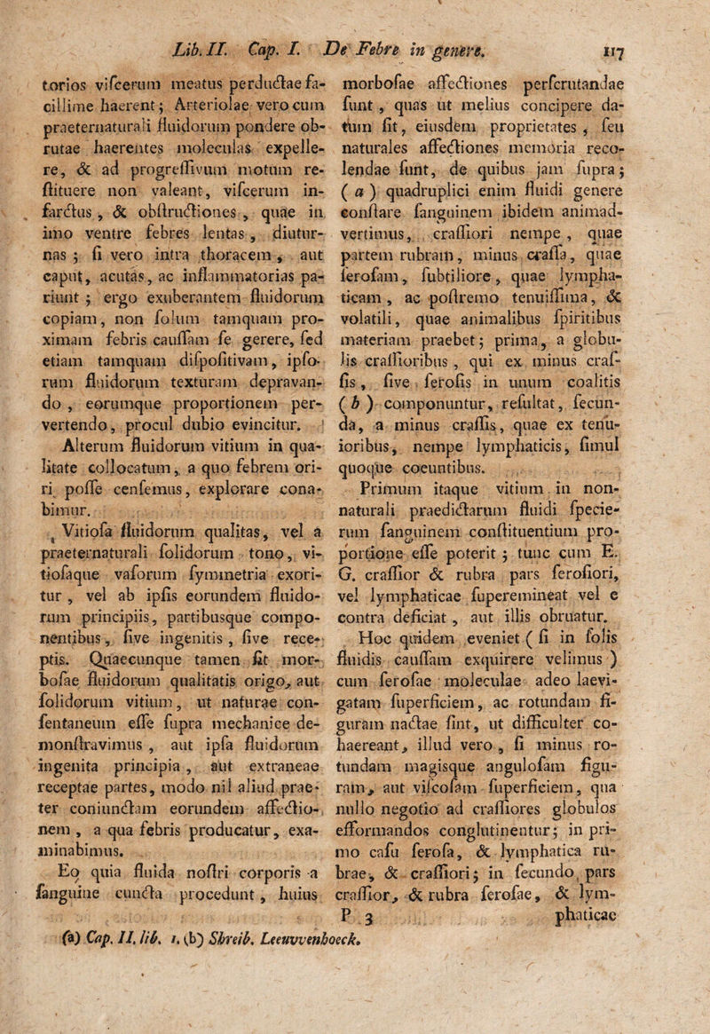 torios vifcerum meatus perdiuflaefa- morbofae affedfiones perfcrutandae cillime haerent; Arteriolae vero cum funt , quas ut melius concipere da- praeternatura I i fluidorum pondere ob- tum fit? eiusdem proprietates, feu rutae haerentes moleculas expelle- re, Sc ad progreflivuui motum re* ftituere non valeant, vifcerum in¬ farctus , & obflrtufiiones , quae in imo ventre febres lentas , diutur¬ nas ; fi vero intra thoracem , aut caput, acutas, ac inflammatorias pa- riunt ; ergo exuberantem fluidorum naturales affeCtiones memoria reco¬ lendae funt, de quibus jam fupra; ( a ) quadruplici enim fluidi genere conflare fanguinem ibidem animad¬ vertimus, craffiori nempe , quae partem rubram, minus crafTa, quae lerofam, fubtiliore, quae lympha¬ ticam , ac poflremo tenuiffima, Sc copiam, non foliim tamquam pro- volatili, quae animalibus fpiritibtis ximam febris cauflam fe gerere, fed materiam praebet; prima ? a globu- etiam tamquam difpofitivam, ipfo- lis craflioribus , qui ex minus crai- rum fluidorum texturam depravan- fis, five ferofis in unum coalitis do, eorumque proportionem per- ( b ) componuntur, refultat, fecun- vertendo, procul dubio evincitur. 5 da, a minus craflis, quae ex tenu- Alterum fluidorum vitium in qua- ioribus, nempe lymphaticis, fimul litate collocatum, a quo febrem ori- quoque coeuntibus, ri pofle cenfemus, explorare cona* Primum itaque vitium 111 non- bimur. naturali praedidlarum fluidi fpecie- 4 Vitiofa fluidorum qualitas, vel a rum fanguinem conflituentium pro- praeternaturali folidorum tono, vi- portione eiTe poterit ; tunc cum E. tiofaque vaforum fymmetria exori- G. craffior & rubra pars ferofiori, tur „ vel ab ipfis eorundem fluido- vel lymphaticae fuperemineat vel e rum principiis, partibusque compo¬ nentibus, five ingenitis, five rece¬ ptis. Quaecunque tamen fit mor¬ bofae fiuidorum qualitatis origo,, aut contra deficiat, aut illis obruatur. Hoc quidem eveniet ( fi in fblis fluidis cauflam exquirere velimus ) cum ferofae moleculae adeo laevi- folidorum vitium, ut naturae con- gafam fuperficiem, ac rotundam fi- fentaneum efie fupra mechanice de- guram naHae fint, ut difficulter co- monflravimus , aut ipfa fluidorum haereant, illud vero , fi minus ro- ingenita principia , aut extraneae tundam magisque angulofam figu- receptae partes, modo nil aliud prae* ram, aut vifcofam fuperficiem, qua ter coniimdlam eorundem affecflio- nullo negotio ad craffiores globulos nem, a qua febris producatur, exa- efFormandos conglutinentur; in pri» minabimus. rno cafu ferofa, <3c lymphatica ru- Eo quia fluida noflri corporis-a brae, & craffiori; in fecundo, pars fanguiue cuncfia procedunt, huius craffior., & rubra ferofae, & lym- P g phaticae fa) Cap, II, libs /. (b) Sbreib. Leeuvvenhoeck. r