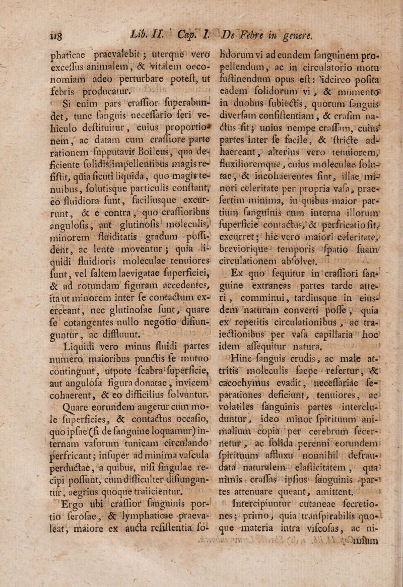 phaticae praevalebit; uterque vero excelfus animalem, St vitalem oeco¬ nomiam adeo perturbare potefi, ut febris producatur. Si enim pars craHIor fuperabun- det, tunc [anguis neceffario feri ve¬ hiculo defiituitur, cuius proportio-* nem, ac datam cum craffiore parte rationem fupputavit Boileus, qua de¬ ficiente folidis impellentibus magis re- fifiit, quia ficuti liquida, quo magis te¬ nuibus, folutisque particulis confiant, eo fluidiora funt, faciliusque excur¬ runt , & e contra, quo craflioribus angulofis, aut glutinofis moleculis, minorem flui ditatis gradum poiTU dent , ac lente moventur; quia li¬ quidi fluidioris moleculae tenuiores funt, vel faltemlaevigatae fuperficiei, & ad rotundam figuram accedentes, ita ut minorem inter fe contadum ex¬ erceant, nec glutinofae funt, quare fe cotangentes nullo negotio difiun- guntur, ac diffluunt. Liquidi vero minus fluidi partes numero maioribus pundis fe mutuo contingunt, utpote fcabra fuperficie, aut angulofa figura donatae, invicem cohaerent, St eo difficilius folvuntur. Quare eorundem auge tureum mo¬ le fuperficies, & contadus occafio, quo ipfae (fi de fanguine loquamur) in¬ ternam vaforum tunicam circulando perfricant 5 infuper ad minima vafcula perdudae, a quibus, nili lingulae re¬ cipi poflunt, cum difficulter difiungan- tiir, aegrius quoque traiicientur. Ergo ubi crafllor fanguinis por¬ tio ferofae, & lymphaticae praeva¬ leat, maiore ex auda refifientia fo- Kdorum vi ad eundem fangmneni pro* pellendum, ac in circulatorio motu fiiAinendtim opus efi: Hdcirco polita eadem folidorum vi , & momenta in duobus fubiedis, quorum fanguis diverfam conlifientiam, St cralim na- diis fit j unius nempe crafiam, cuius* partes inter fe facile, St ftride ad¬ haereant, alterius vero tenuiorem; fluxilioremque, cuius moleculae- folli¬ tae, St incohaerentes finr, illae mi¬ nori celeritate per propria vafa, prae- fertim minima, in quibus maior par¬ tium fanguinis cum interna illorum fuperficie contadus; & perfricatiofhy excurret; hic vero maiori celeritate, breviorique temporis fpatio fuam circulationem absolvet. Ex quo fequitur in craffiori fan- guine extraneas partes tarde atte¬ ri , comminui, tardiusque in eius¬ dem naturam converti polle , quia ex repetitis circulationibus ,: ac tra- iedionibus per vafa capillaria hoc idem aflequitur natura. Hinc fanguis crudis, ac male at¬ tritis moleculis laepe refertur, <5e cacochymus evadit, necelfaride fe- parationes deficiunt, tenuiores, ac volatiles fanguinis partes interclu¬ duntur, ideo minor fpirituum ani¬ malium copia per cerebrum fecer- netur , ac folida perenni eorundem fpirituum affluxu nonnihil defrau- data naturalem elaflicitatem , qua nimis craflas ipfins languinis -par«: tes attenuare queant, amittent. Intercipiuntur cutaneae fecretio- nes; primo, quia tranfpirabilis quo¬ que materia intra vifeofas, ac ni- ' niftim