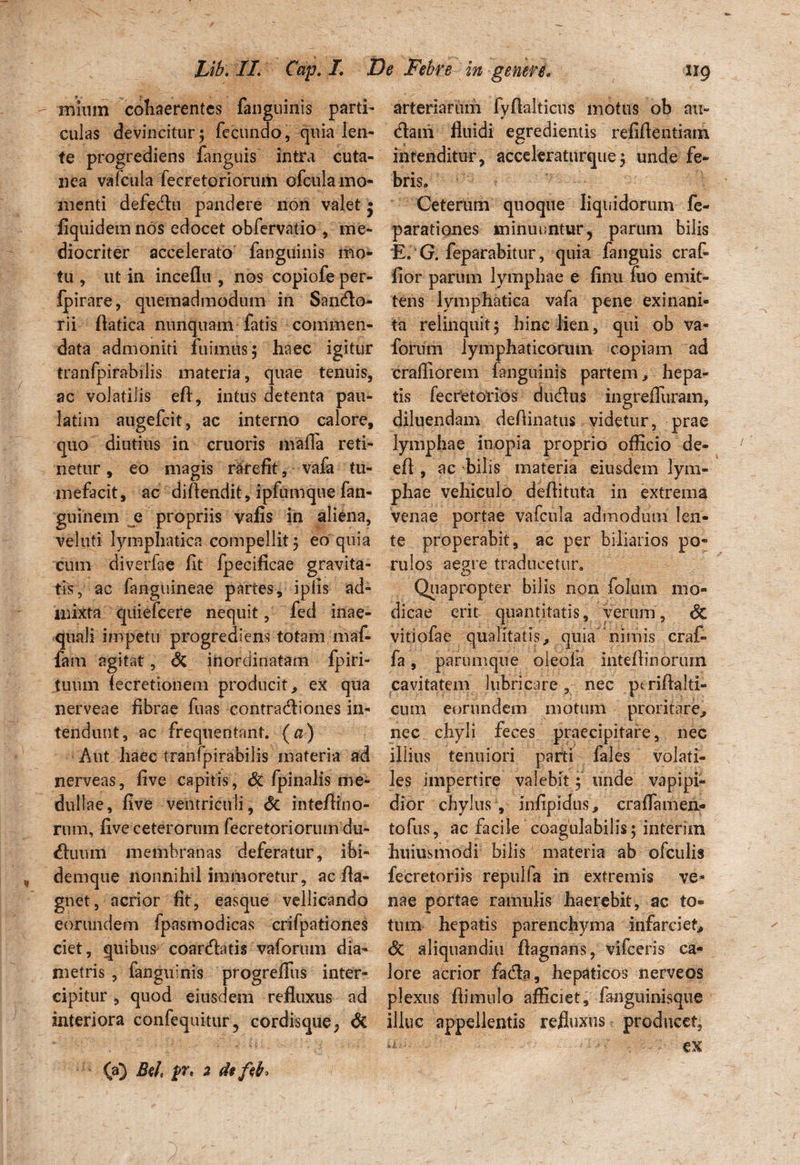 mium cohaerentes fanguinis parti» culas devincitur; fecundo, quia len¬ te progrediens fanguis intra cuta¬ nea vafcula fecretoriorum ofcula mo¬ menti defedhi pandere non valet • liquidem nos edocet obfervatio , me¬ diocriter accelerato fanguinis mo¬ tu , ut in inceflu , nos copiofe per- fpirare, quemadmodum in Sarnfio- rii flatica nunquam fatis commen¬ data admoniti fuimus 5 haec igitur tranfpirabilis materia, quae tenuis, ac volatilis eft, intus detenta pau- latim augefcit, ac interno calore, quo diutius in cruoris mafifa reti¬ netur, eo magis rarefit, vafa tu¬ mefacit, ac diftendit, ipfumque fan- guinem q propriis vafis in aliena, veluti lymphatica compellit, eo quia cum diverfae fit fpecificae gravita¬ tis, ac fanguineae partes, ipfis ad¬ mixta quiefcere nequit, fed inae¬ quali impetu progrediens totam maf¬ fa m agitat, St inordinatam fpiri- tuum lecretionem producit, ex qua nerveae fibrae fuas contractiones in¬ tendunt, ac frequentant, (a) Aut haec tranfpirabilis materia ad nerveas, five capitis, St fpinalis me¬ dullae, five ventriculi, St inteffino- rum, five ceterorum fecretoriorum du- Ctuum membranas deferatur, ibi- demque nonnihil immoretur, ac fla- gnet, acrior fit, easque vellicando eorundem fpasmodicas crifpationes ciet, quibus coarCtatis vaforum dia¬ metris , fanguinis progreffus inter¬ cipitur , quod eiusdem refluxus ad interiora confequitur, cordisque, St (a) Beh jpr, 2 de fab. arteriarum fvfialticus motus ob au- * Ctatn fluidi egredientis refifientiam intenditur, acceleratnrquey unde fe¬ bris. Ceterum quoque liquidorum fe- parationes minuuntur, parum bilis E. G. feparabitur, quia fanguis craf- fior parum lymphae e finu fuo emit¬ tens lymphatica vafa pene exinani¬ ta relinquit 5 hinc lien, qui ob va¬ forum lymphaticorum copiam ad crafliorem fanguinis partem, hepa¬ tis fecretorios d udius ingreffuram, diluendam defiinatus videtur, prae lymphae inopia proprio officio de- eft , ac bilis materia eiusdem lym¬ phae vehiculo defiituta in extrema venae portae vafcula admodum len¬ te properabit, ac per biliarios po« rulos aegre traducetur. O Quapropter bilis non folum mo¬ dicae erit quantitatis, verum, St vitiofae qualitatis, quia nimis craf- fa, parumque oleoia intefiinoruin cavitatem lubricare, nec ptriflalti- cum eorundem motum proritare» nec chyli feces praecipitare, nec illius tenuiori parti fales volati¬ les impertire valebitunde vapipi- dior chylus , infipious, crafiamen- tofus, ac facile coagulabilis; interim huiusmodi bilis materia ab ofculis fecretoriis repulfa in extremis ve¬ nae portae ramulis haerebit, ac to¬ tum hepatis parenchyma infarciet» St aliquandiu flagnans, vifceris ca¬ lore acrior fadla, hepaticos nerveos plexus fiimulo afficiet, fanguinisque illuc appellentis refluxus producet, & ex )