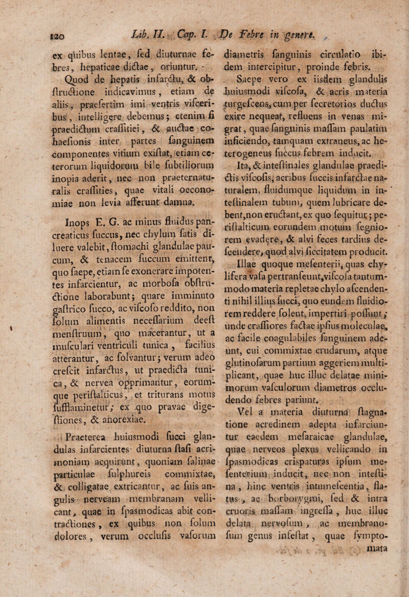 ex quibus lentae, fed diuturnae fe¬ bres, hepaticae didae, oriuntur. - Quod de hepatis infardu, & ob- flrudione indicavimus, etiam de aliis, praefertim imi ventris vifceri- bus, inteliigere debemus; etenim fi praedictum craflitiei, & audac co- haefionis inter partes fanguinem eomponentes vitium exiftat, etiam ce¬ terorum liquidorum bile fubtiliorum inopia aderit, nec non praeternatu- ralis craffities, quae vitali oecono¬ miae non levia afferunt damna. Inops E. G. ac minus fluidus pan¬ creaticus fucetis, nec chylum fatis di¬ luere valebit,ftomachi glandulae pau¬ cum, & tenacem fuccum emittent, quo faepe, etiam fe exonerare impoten¬ tes infarcientur, ac morbofa obftru- dtioiie laborabunt; quare imminuto gaftrico fucco, ac vifeofo reddito, non foliun alimentis neceflarium deeft menftruum, quo macerantur, ut a mufculari ventriculi tunica , facilius atterantur, ac folvantur; verum adeo erefeit infardus, ut praedida tuni¬ ca , & nervea opprimantur, eorum- que petiftalticus, et triturans motus fufflaminetur; ex quo pravae dige- ffiones, & anorexiae. • Praeterea huiusmodi fucci glan¬ dulas infarcientes' diuturna flafi acri¬ moniam acquirunt, quoniam falinae particulae fulphureis commixtae, & colligatae extricantur, ac luis an¬ gulis nerveam membranam velli¬ cant, quae in fpasmodicas abit con- tradiones, ex quibus non folum dolores, verum occlufis vaforum diametris fanguinis circulatio ibi¬ dem intercipitur, proinde febris. Saepe vero ex iisdem glandulis huiusmodi vifeofa, & acris materia •turgefeens, cum per fecretorios dudus exire nequeat, refluens in venas mi¬ grat , quae fanguinis maffam paulatim inficiendo, tamquam extraneus, ac he- terogeneus fuccus febrem inducit. It% <5c inteflinales glandulae praedi- dis vifeofis, acribus buccis infardae na¬ turalem, fliiidumque liquidum in in-‘ teffinalem tubum, quem lubricare de¬ bent,non erudant, ex quo fequitui;; pe* riftalticiun eorundem motum fegnio- rem evadere, & alvi feces tardius de- fcendere, quod alvi ficcitatem producit. Illae quoque mefenterii, quas chy- lifera vafa pertranfeunt,vifcofa tantum¬ modo materia repletae chylo afeenden- ti nihil illius fucci, auo eundem fluidio- rem reddere folent, impertiri poffunt; unde erafliores fadae ipfius moleciilae, ac facile coagulabijes fanguinem ade¬ unt, cui commixtae crudarum, atque glutinofarum partium aggeriem multi¬ plicant, quae huc illuc delatae mini¬ morum vaiculorum diametros occlu¬ dendo febres pariunt. Vel a materia diuturna flagna- tione acredinem adepta infarciun¬ tur eaedem mefaraicae glandulae, quae nerveos plexus vellicando iu {pasmodicas crispaturas i pium me* fenterium inducit, nec non intefli- na, hinc ventris intumefeentia, fla¬ tus , ac borborygmi, led <5c intra cruons maffam ingreffa , huc illuc delata nervofum , ac membrano- fum genus infeffat, quae fympto- mata