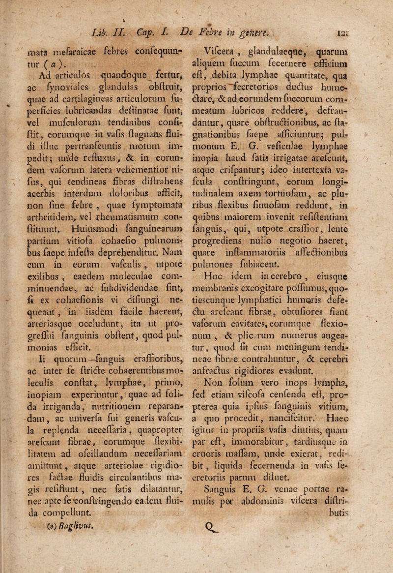 mata mefaraicae febres confequun- tur ( a). Ad articulos quandoque fertur, ac fynoviales glandulas obftruit, quae ad cartilagineas articulorum fu- perficies lubricandas dertinatae furit, vel mufculorum tendinibus confi¬ dit, eorum que in vafis rtagnans flui¬ di illuc pertranfeuntis motum im¬ pedit; unfle refluxus, & in eorun¬ dem vaforuin latera vehementior ni- fus, qui tendineas fibras difirahens acerbis interdum doloribus afficit, non fine febre , quae fymptomata arthritidem, vel rheumatismum con- flituunt. Huiusmodi fanguinearum partium vitiofa cphaefio pulmoni¬ bus faepe inferta deprehenditur. Nam cum in eorum vafculis , utpote exilibus , eaedem moleculae com¬ minuendae, ac fubdividendae fint, fi ex cohaefionis vi difiungi ne¬ queant, in iisdem facile haerent, arteriasque occludunt, ita ut pro- grefllii fanguinis obrtent, quod pul- monias efficit. Ii quorum — fanguis craffioribus, ac inter fe rtride cohaerentibus mo- leculis conrtat, lymphae, primo, inopiam experiuntur, quae ad foli- da irriganda, nutritionem reparan¬ dam , ac univerfa fui generis vafcu- la replenda neceffiaria, quapropter arefcunt fibrae, eorumque flexibi¬ litatem ad ofcillandum neceflariam amittunt, atque arteriolae rigidio¬ res fadae fluidis circulantibus ma¬ gis reiiftunt , nec fatis dilatantur, nec apte fetonrtringendo eadem flui¬ da compellunt. (a) Baglivus. Vifcera , glandulaeque, quarum aliquem faecum fecemere officium ert, debita lymphae quantitate, qua proprios'~fecretorios cludus hume- dare, & ad eorundem fuccorum com¬ meatum lubricos reddere, defrau¬ dantur, quare obrtrudionibus, ac fla- gnationibus faepe afficiuntur; pul¬ monum E. G. veficulae lymphae inopia haud fatis irrigatae arefcunt, atque crifpantur; ideo intertexta va- fcuia conrtringunt, eorum longi¬ tudinalem axem tortuofain, ac plu¬ ribus flexibus finuofam reddunt, in quibus maiorem invenit refirtentiam fanguis, qui, utpote craffior, lente progrediens nullo negotio haeret, quare inflammatoriis aftedionibus pulmones fubiacent. Hoc idem in cerebro, eiusqitc membranis excogitare poffiimus, quo¬ ti escunque lymphatici humoris defe- dn arefcant fibrae, obtufiores fiant vaforum cavitates, eorumque flexio¬ num , de plicarum numerus augea¬ tur, quod fit cum meningum tendi¬ neae fibrae contrahuntur, <3c cerebri anfradus rigidiores evadunt. Non foluin vero inops lympha, fed etiam vifcofa cenfenda efl, pro- pterea quia ipfiiis (anguinis vitium, a quo procedit, nancifcitur, Haec, igitur in propriis vafis diutius, quam par eft, immorabitur, tardiusque in cruoris maflam, unde exierat, redi¬ bit , liquida fecernenda in vafis fe- cretariis parum diluet. Sanguis E. G. venae portae ra¬ mulis pec abdominis vifcera dirtri- butis <L