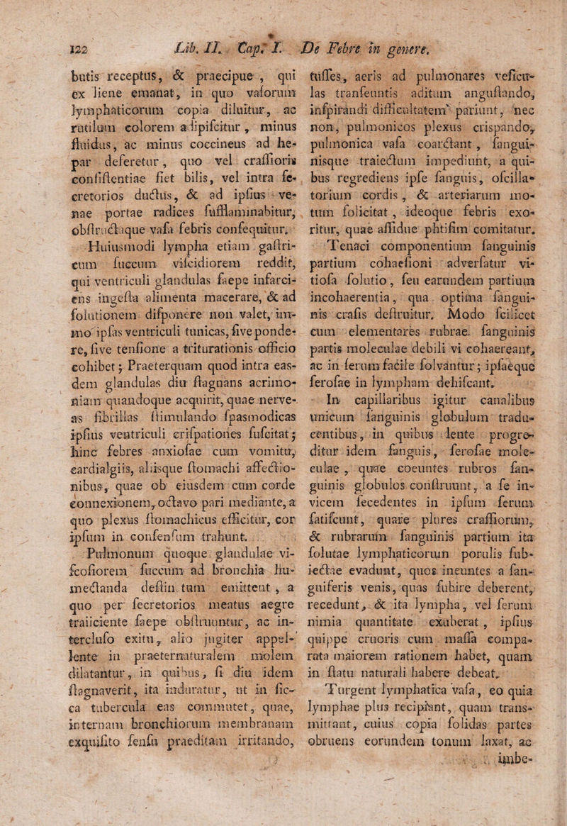 butis receptus, St praecipue , qui ex liene emanat, in quo vaforum lymphaticorum copia diluitur, ac rutilum colorem adipifcitur , minus fluidus, ac minus coccineus ad he¬ par deferetur, quo vel craffioris eonliftentiae fiet bilis, vel intra fe- cretorios dubius, St ad ipfius ve¬ nae portae radices fufflaminabitur, obflnidf a que vafa febris confeqiiitur9 Huius modi lympha etiam gaflri- cum fueeum vifcidiorem reddit, qui ventriculi glandulas faeps infarci¬ ens ingefta alimenta macerare, St ad fofutionem difponere non valet, im- moupfas ventriculi tunicas, fiveponde¬ re, live tenfione a triturationis officio cohibet j Praeterquam quod intra eas¬ dem glandulas diu flagnans acrimo¬ niam quandoque acquirit, quae nerve-, as fibrillas fiimulando fp as modicas ipfius ventriculi crifpatiohes fufeitat^ hinc febres anxiofae cum vomitu, cardialgiis, aliisque flomachi affeblio- uibus, quae ob eiusdem cum corde connexionem,-odlavo pari mediante, a quo plexus fVomachieus efficitur, cor ipfum in confenfum trahunt Pulmonum quoque glandulae vi- fcofiorem fuccum ad bronchia hu- meblanda defiin tum emittent , a quo per fecretorios meatus aegre traiiciente faepe obliniuntur, ac in- terclufo exitu y alio jugiter appel¬ lente' in praeternaturalem molem dilatantur, in quibus, fi diu idem flagnaverit, ita induratur 5 ut in fic- ca tubercula eas commutet, quae, internam bronchiorum membranam exquifito fenfu praeditam irritando, infles, aeris ad pulmonares vefietr¬ ias tranfeuntis aditum anguflando, infpirandi difficultatem'5 patiunt, nec non, pulmonicos plexus crispando,, pulmonica vafa coardknt , fangui- nisque traiedlum impediunt, a qui¬ bus regrediens ipfe fanguis, ofcilla- toriuin cordis, St arteriarum mo¬ tum fo-licitat , ideoque febris exo¬ ritur, quae aflidue phtifim comitatur. Tenaci componentium fanguinis partium cohaefioni adverfatur vi¬ ti ofa folutio , feu eanmdem partium incohaerentia, qua optima fangui- nis crafis defirukitr. Modo fcillcet cum elementares rubrae, fanguinis partis inoleculae debili vi cohaereant» ac in ferum facile folvantur; iplueque ferofae in lympham dehifcant In capillaribus igitur canalibus unicum fanguinis globulum tradu¬ centibus, in quibus lente progre¬ ditur idem fanguis, lerofae mole- eulae , quae coeuntes rubros fan¬ guinis globulos eonfiniunt, a fe in¬ vicem iecedentes in ipfum ferum fatifcunt, quare plures craffiorum. St rubrarum fanguinis partium ita folutae lymphaticorum perulis fub° iedbie evadunt, quos ineuntes a fan- guiferis venis, quas fuhire deberent, recedunt, St ita lympha, vel ferum nimia quantitate exuberat , ipfius quippe cruoris cum mafia compa¬ rata maiorem rationem habet, quam in flatu naturali habere debeat. Turgent lymphatica vafa, eo quia lymphae plus recipiant, quam trans¬ mittant, cuius copia folidas partes obruens eorundem tonum laxat, ac . imbe-