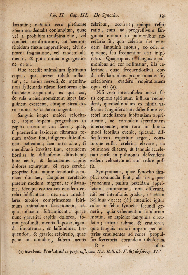 iatantur ; naturali vero plethorae etiam accidentalis coniungitur, quae vel a prohibita tranfpiratione , vel confueti menftruorum , aut haemor- rhoidum fluxus fupprefiione, alvi di¬ uturna flagnatione, vel tandem ali¬ menti , <5c potus nimia ingurgitatio¬ ne oritur. Huc accedit animalium fpirituum copia , qua nervei tubuli inflan¬ tur , ac totius nervoli, & membra- nofi fvflematis fibrae fortiorem eia- * flicitatem acquirunt, ex qua cor, «3c vafa maius momentum fupra fan- guinem exercent, eiusque circulato¬ rii motus velocitatem augent. Sanguis itaque maiori velocita¬ te , atque impetu progrediens in capitis arteriolas vim faciet > quae, fi praefertim laxiorem fibrarum to¬ num natflae fint, infignem diflenfio- nem patientur ; hae arteriolae , 11 membranis irretitae fint , earundem fibrillas in diflenfioiie diflrahent; hinc acuti, & lancinantes capitis dolores exfurgunt. Si vero cerebri propriae fint, utpote tenuioribus tu¬ nicis donatae, fanguine rarefa&o praeter modum turgent, ac dilatan¬ tur, ideoque corticalem eiusdem ce¬ rebri fubflantiam , nec non medul¬ lares tubulos comprimentes fpirh tuum animalium fecretionem, at¬ que influxum fufflaminant ; quare nunc gravativi capitis dolores, fo- mni profundi, mentis ftupores, agen¬ di impotentia , St laflitudines, fre- quentior, St gravior relpiratio, quae pene in omnibus, faltem acutis (a) Bonhaav, Praei, Acad.in prop. injl. febribus, occurrit 5 quippe refpi- ratio , cum ad progrefllvum fan- guini6 motum in pulmonibus ne- cellaria fit, quo celerior fiat eius¬ dem fanguinis motus , eo celerior quoque, feu frequentior erit infpi- ratio. Quapropter, uf fanguis e pul¬ monibus ad cor reflitnatur, illa ce¬ leritate , quae frequentioribus cor¬ dis ofciliationibiis proportionalis fit, celeriorem evadere refpirationetn opus eft (a). Nifi vero intercoflales nervi fa¬ tis copiofo fpirituum influxu redun¬ dent , quemadmodum ex nimia va- forum fanguiferorum diftenfione ce¬ rebri medullarem fubflantiam oppri¬ mente , ac eorundem fecretionem intercipiente, non raro in huius- modi febribus evenit, fpirandi dif¬ ficultatem experitur aeger, cona- turque coflas crebrius elevare , ac pulmones dilatare, ut fanguis accele¬ rato curfu in pulmones defcendens eadem velocitate ad cor redire pof- fit. Symptomata, quae fynocho fi tri¬ plici coniunda funt, ab iis ^ quae lynochum , palfim putridam appel¬ latam , comitantur, non differunt, nifi per intenfionis gradus, ut etiam Bellinus docet; (b) intenfior igitur calor in febre fynocha fecundi ge¬ neris , quia vehementior folidorum motus, ac rapidior fanguinis circu¬ latio ; urinae rubrae St craffiores, quia fanguis maiori impetu per ar¬ terias emulgentes ad renes propul- fus fecretoria eorundem tubulorum R 2 - ofcu- cim Not, Hali lib* V, (b) de febr.p, XIK