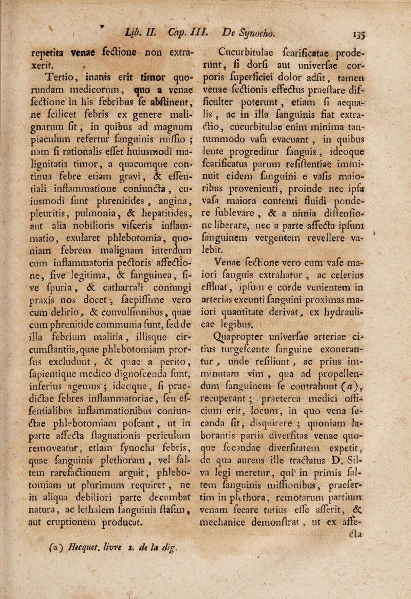 w / Lib. II. Cap. III. De Synocho. repetita venae fetflione non extra* xerit. Tertio, inanis erit timor quo- rundam medicorum, quo a venae fe&ione in his febribus fe abftinent, ne fcilicet febris ex genere mali¬ gnarum fit, in quibus ad magnum piaculum refertur fanguinis mi/fio ; nam fi rationalis effet huiusmodi ma¬ lignitatis timor, a quacumque con¬ tinua febre etiam gravi, <k effen- tiali inflammatione coniundfa, cu- iusmodi funt phrenitides , angina, pleuritis, pulmonia, & hepatitides, aut alia nobilioris vifceris inflam¬ matio, exularet phlebotomia, quo¬ niam febrem malignam interdum cum inflammatoria petfloris affedio- ne, five legitima, & fanguinea, fi- ve fpuria, St catharrali conitingi praxis nos docet , faepiffime vero cum delirio > <3c convulfionibus, quae cum phrenitide communia funt, fed de illa febrium malitia , illisque cir¬ cumflandis, quae phlebotomiam pror- fus excludunt , & quae a perito, fapientique medico drgnofcenda funt, inferius agemus 4 idecque, fi prae¬ dirae febres inflammatoriae, feti ef- fentialibns inflammationibus conitm- <flae phlebotomiam pofcant, ut in parte affecta ftagnationis periculum removeatur, etiam fynocha febris, quae fanguinis plethoram , vel fal- tem rarefa&ionem arguit, phlebo¬ tomiam ut plurimum requiret, ne in aliqua debiliori parte decumbat natura, ac kthalem fanguinis flafim , aut eruptionem producat. Cucurbitulae fcariflcatae prode¬ runt, fi dorfi aut univerfae cor¬ poris fuperficiei dolor adfit, tamen venae fedionis efferus praeflare dif¬ ficulter poterunt, etiam fi aequa¬ lis , ac in illa fanguinis fiat extra¬ rio, cucurbitulae enim minima tan¬ tummodo vafa evacuant, in quibus lente progreditur fanguis, ideoque fcarificatus parum refiflentiae immi¬ nuit eidem fanguihi e vafis maio¬ ribus provenienti, proinde nec ipfa vafa maiora contenti fluidi ponde¬ re fublevare , & a nimia diflenfio- ne liberare, nec a parte affera ipfum fanguinem vergentem revellere va¬ lebit. Venae ferione vero cum vafe ma¬ iori fanguis extrahatur , ac celerius effluat, ipfum e corde venientem in, arterias exeunti fanguini proximas ma¬ iori quantitate derivat, ex hydrauli¬ cae legibus. Quapropter univerfae arteriae ci¬ tius turgefcente fanguine exoneran¬ tur , unde refiliunt, ac prius im¬ minutam vim , qua ad propellen¬ dum fanguinem fe contrahunt («), recuperant ; praeterea medici offk cium erit, locum, in quo vena fe- canda fit, disquirere ; quoniam fa- borantis^partis diverfitas venae quo¬ que fecandae diverfitatem expetit, de qua aureus ille tranatus D. Sil¬ va legi meretur, qui'in primis fal- tem fanguinis miflionibus, praefer- tim inpkthora, remotarum partium venam fecare tutius effe aflerit, <5c mechanice demonflrat , ut ex affe- dla