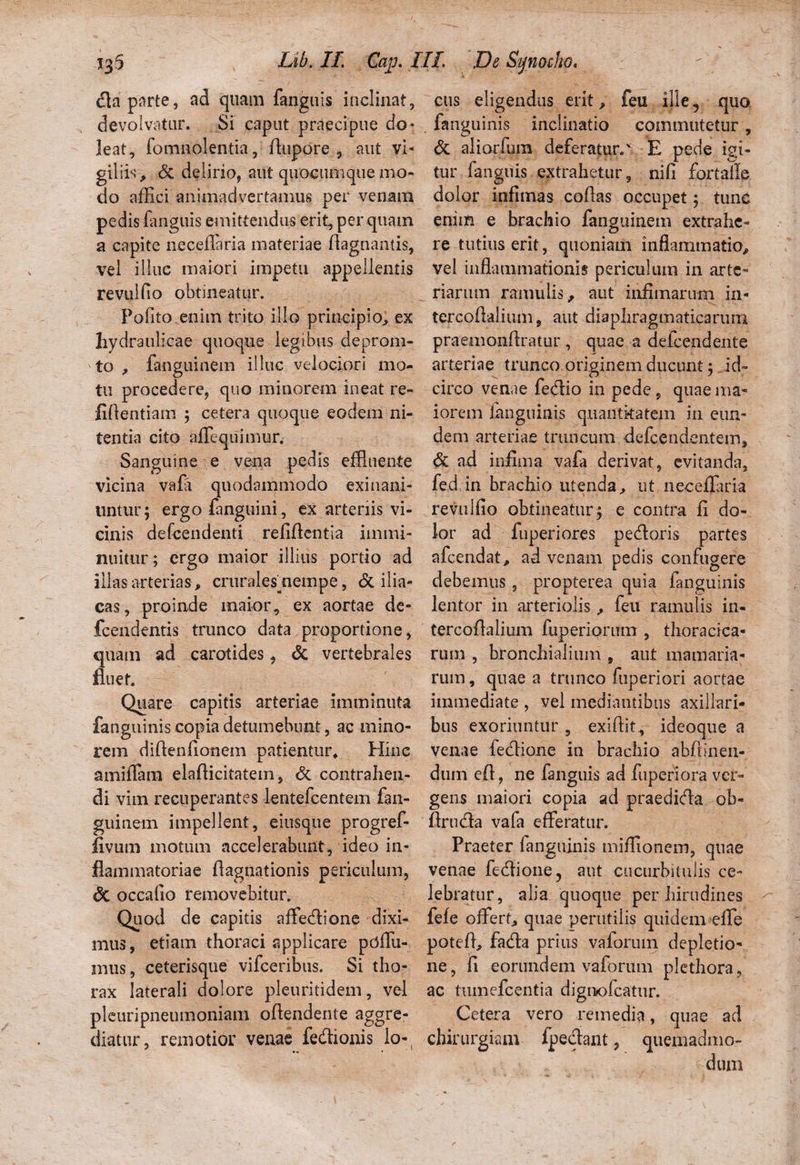 <fla parte, ad quam fanguis inclinat, devolvatur. Si caput praecipue do* leat, fomnolentia, dupore , aut vi¬ giliis , & delirio, aut quocumque mo¬ do affici animadvertamus per venam pedis fimguis emittendus erit, per quam a capite neceffaria materiae ftagnantis, vel illuc maiori impetu appellentis revulfio obtineatur. Polito .enim trito illo principio, ex hydraulicae quoque legibus deprom- to , fanguinem illuc velociori mo¬ tu procedere, quo minorem ineat re- fidentiam ; cetera quoque eodem ni¬ tentia cito affiequimur. Sanguine e vena pedis effluente vicina vafa quodammodo exinani¬ untur; ergo fanguini, ex arteriis vi¬ cinis defcendenti relidentia immi¬ nuitur; ergo maior illius portio ad illas arterias , crurales nempe, & ilia¬ cas , proinde maior, ex aortae de- fcendentis trunco data proportione, quam ad carotides, & vertebrales fluet. Quare capitis arteriae imminuta fanguinis copia detumebunt, ac mino¬ rem didenfionem patientur. Hinc amiffam eladicitatem, & contrahen¬ di vim recuperantes lentefcentem fan¬ guinem impellent, eiusque progref- fivum motum accelerabunt, ideo in¬ flammatoriae Aagnationis periculum, & occafio removebitur. Quod de capitis affedione dixi¬ mus, etiam thoraci applicare pdffu- mus, ceterisque vifceribus. Si tho¬ rax laterali dolore pleuritidem, vel plcuripneumoniam odendente aggre¬ diatur , remotior venae fedionis lo-, cus eligendus erit, feu ille ^ quo fanguinis inclinatio commutetur, & aliorfum deferatur.^. E pede igi¬ tur fanguis extrahetur, nili fortaile dolor infimas codas occupet 5 tunc enim e brachio fanguinem extrahe¬ re tutius erit, quoniam inflammatio, vel inflammationis periculum in arte¬ riarum ramulis, aut infimarum in- tercodaliiim, aut diaphragmaticarum praemondratur , quae a defeendente arteriae trunco originem ducunt; id¬ circo venae fedio in pede, quae ma¬ iorem fanguinis quantitatem in eun¬ dem arteriae truncum defecndentem, & ad infima vafa derivat, evitanda, fed in brachio utenda, ut ne-ceflaria revulfio obtineatur; e contra fi do¬ lor ad fuperiores pedoris partes afeendat, ad venam pedis confugere debemus, propterea quia fanguinis lentor in arteriolis, feu ramulis in- tercodalium fuperiorum , thoracica¬ rum , bronchialium , aut mamaria- rum, quae a trunco fuperiori aortae immediate , vel mediantibus axillari¬ bus exoriuntur , exidit, ideoque a venae fedione in brachio abdinen- dum ed, ne fanguis ad fuperiora ver¬ gens maiori copia ad praedida ob- flrnda vafa efferatur. Praeter fanguinis miffionem, quae venae fedione, aut cucurbitulis ce¬ lebratur, alia quoque per hirudines fele offert, quae perutilis quidem effe poted, fada prius vaforum depletio¬ ne , d eorundem vaforum plethora, ac tumefeentia dignofeatur. Cetera vero remedia, quae ad chirurgiam fpedant, quemadmo¬ dum